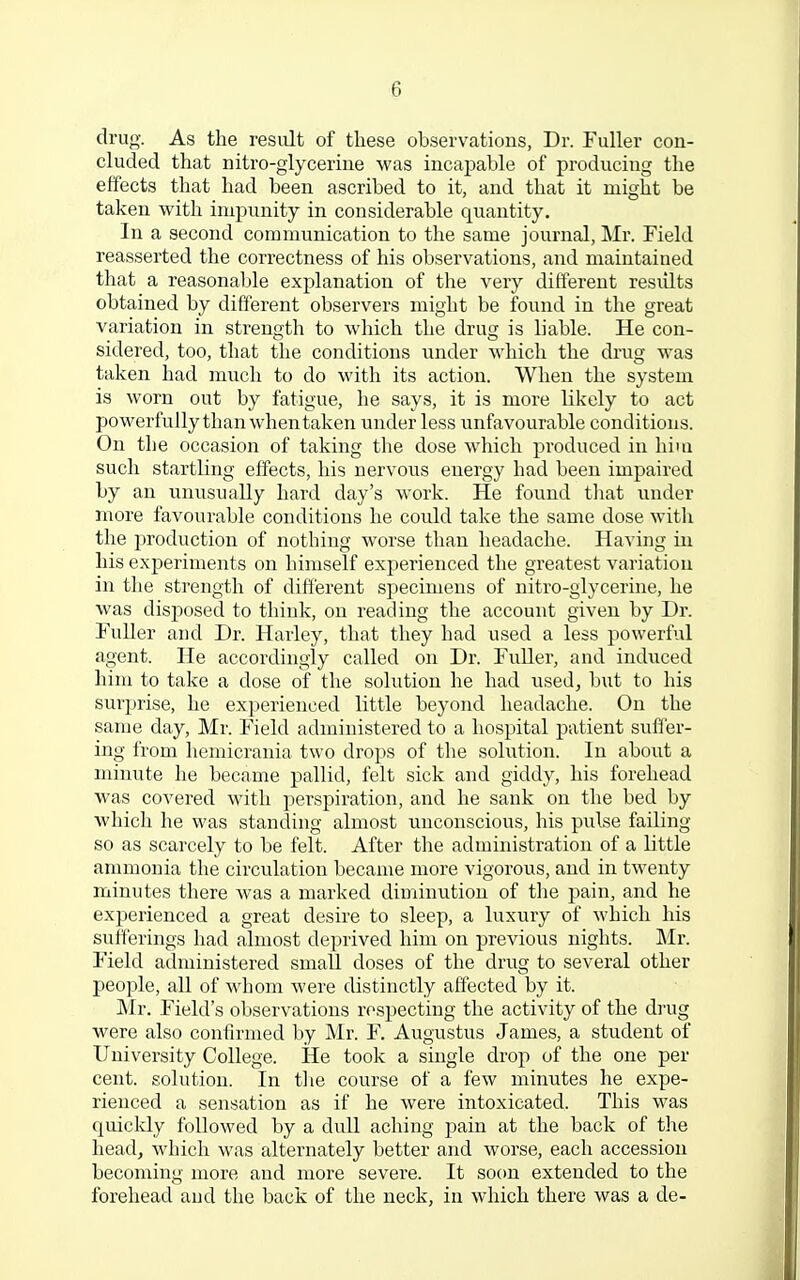drug. As the result of these observations, Dr. Fuller con- cluded that nitro-glycerine was incapable of producing the effects that had been ascribed to it, and that it might be taken with impunity in considerable quantity. In a second communication to the same journal, Mr. Field reasserted the correctness of his observations, and maintained that a reasonable explanation of the very different results obtained by different observers might be found in the great variation in strength to which the drug is liable. He con- sidered, too, that the conditions under which the drug was taken had much to do with its action. When the system is worn out by fatigue, he says, it is more likely to act powerfully than when taken under less unfavourable conditions. On tbe occasion of taking the dose which produced in him such startling effects, his nervous energy had been impaired by an unusually hard day's work. He found that under more favourable conditions he could take the same dose with the production of nothing worse than headache. Having in his experiments on himself experienced the greatest variation in the strength of different specimens of nitro-glycerine, he was disposed to think, on reading the account given by Dr. Fuller and Dr. Harley, that they had used a less powerful agent. He accordingly called on Dr. Fuller, and induced him to take a dose of the solution he had used, but to his surprise, he experienced little beyond headache. On the same day, Mr. Field administered to a hospital patient suffer- ing from hemicrania two drops of the solution. In about a minute he became pallid, felt sick and giddy, his forehead was covered with perspiration, and he sank on the bed by which he was standing almost unconscious, his pulse failing so as scarcely to be felt. After the administration of a little ammonia the circulation became more vigorous, and in twenty minutes there was a marked diminution of the pain, and he experienced a great desire to sleep, a luxury of which his sufferings had almost deprived him on previous nights. Mr. Field administered small doses of the drug to several other people, all of whom were distinctly affected by it. Mr. Field's observations respecting the activity of the drug were also confirmed by Mr. F. Augustus James, a student of University College. He took a single drop of the one per cent, solution. In the course of a few minutes he expe- rienced a sensation as if he were intoxicated. This was quickly followed by a dull aching pain at the back of the head, which was alternately better and worse, each accession becoming more and more severe. It soon extended to the forehead and the back of the neck, in which there was a de-