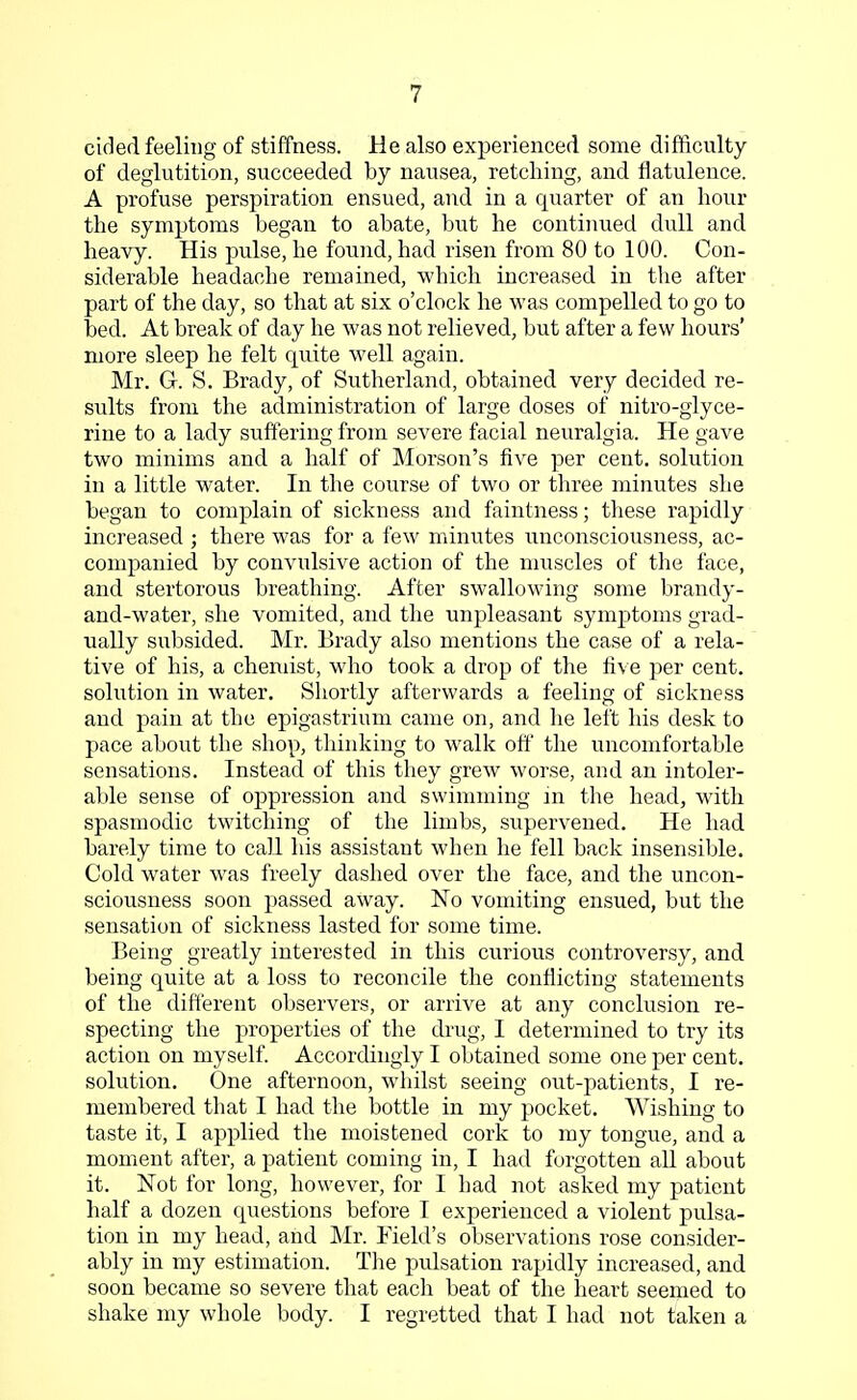 cided feeling of stiffness. He also experienced some difficulty of deglutition, succeeded by nausea, retching, and flatulence. A profuse perspiration ensued, and in a quarter of an hour the symptoms began to abate, but he continued dull and heavy. His pulse, he found, had risen from 80 to 100. Con- siderable headache remained, which increased in the after part of the day, so that at six o'clock he was compelled to go to bed. At break of day he was not relieved, but after a few hours' more sleep he felt quite well again. Mr. G-. S. Brady, of Sutherland, obtained very decided re- sults from the administration of large doses of nitro-glyce- rine to a lady suffering from severe facial neuralgia. He gave two minims and a half of Morson's five per cent, solution in a little water. In the course of two or three minutes she began to complain of sickness and faintness; these rapidly increased ; there was for a few minutes unconsciousness, ac- companied by convulsive action of the muscles of the face, and stertorous breathing. After swallowing some brandy- and-water, she vomited, and the unpleasant symptoms grad- ually subsided. Mr. Brady also mentions the case of a rela- tive of his, a chemist, who took a drop of the five per cent, solution in water. Shortly afterwards a feeling of sickness and pain at the epigastrium came on, and he left his desk to pace about the shop, thinking to walk off the uncomfortable sensations. Instead of this they grew worse, and an intoler- able sense of oppression and swimming in the head, with spasmodic twitching of the limbs, supervened. He had barely time to call his assistant when he fell back insensible. Cold water was freely dashed over the face, and the uncon- sciousness soon passed away. No vomiting ensued, but the sensation of sickness lasted for some time. Being greatly interested in this curious controversy, and being quite at a loss to reconcile the conflicting statements of the different observers, or arrive at any conclusion re- specting the properties of the drug, I determined to try its action on myself. Accordingly I obtained some one per cent, solution. One afternoon, whilst seeing out-patients, I re- membered that I had the bottle in my pocket. Wishing to taste it, I applied the moistened cork to my tongue, and a moment after, a patient coming in, I had forgotten all about it. Not for long, however, for I had not asked my patient half a dozen questions before I experienced a violent pulsa- tion in my head, and Mr. Field's observations rose consider- ably in my estimation. The pulsation rapidly increased, and soon became so severe that each beat of the heart seemed to shake my whole body. I regretted that I had not taken a