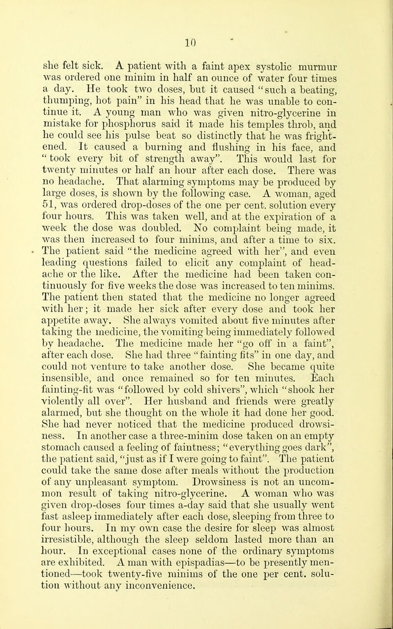 she felt sick. A patient with a faint apex systolic murmur was ordered one minim in half an ounce of water four times a day. He took two doses, but it caused  such a beating, thumping, hot pain in his head that he was unable to con- tinue it. A young man who was given nitro-glycerine in mistake for phosphorus said it made his temples throb, and he could see his pulse beat so distinctly that he was fright- ened. It caused a burning and flushing in his face, and  took every bit of strength away. This woidd last for twenty minutes or half an hour after each dose. There was no headache. That alarming symptoms may be produced by large doses, is shown by the following case. A woman, aged 51, was ordered drop-doses of the one per cent, solution every four hours. This was taken well, and at the expiration of a week the dose was doubled. No complaint being made, it was then increased to four minims, and after a time to six. v The patient said the medicine agreed with her, and even leading questions failed to elicit any complaint of head- ache or the bike. After the medicine had been taken con- tinuously for five weeks the dose was increased to ten minims. The patient then stated that the medicine no longer agreed with her; it made her sick after every dose and took her appetite away. She always vomited about five minutes after taking the medicine, the vomiting being immediately followed by headache. The medicine made her go off in a faint, after each dose. She had three fainting fits in one day, and could not venture to take another dose. She became quite insensible, and once remained so for ten minutes. Each fainting-fit was followed by cold shivers, which shook her violently all over. Her husband and friends were greatly alarmed, but she thought on the whole it had done her good. She had never noticed that the medicine produced drowsi- ness. In another case a three-minim dose taken on an empty stomach caused a feeling of faintness; everything goes dark, the patient said, just as if I were going to faint. The patient could take the same dose after meals without the production of any unpleasant symptom. Drowsiness is not an uncom- mon result of taking nitro-glycerine. A woman who was given drop-doses four times a-day said that she usually went fast asleep immediately after each dose, sleeping from three to four hours. In my own case the desire for sleep was almost irresistible, although the sleep seldom lasted more than an hour. In exceptional cases none of the ordinary symptoms are exhibited. A man with epispadias—to be presently men- tioned—took twenty-five minims of the one per cent, solu- tion without any inconvenience.