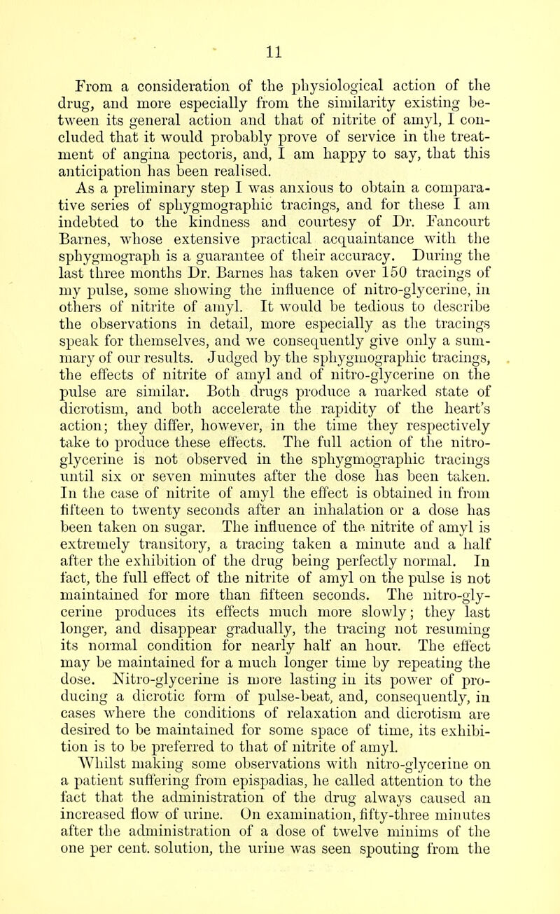 From a consideration of the physiological action of the drug, and more especially from the similarity existing be- tween its general action and that of nitrite of amyl, I con- cluded that it would probably prove of service in the treat- ment of angina pectoris, and, I am happy to say, that this anticipation has been realised. As a preliminary step I was anxious to obtain a compara- tive series of sphygmographic tracings, and for these I am indebted to the kindness and courtesy of Dr. Fancourt Barnes, whose extensive practical acquaintance with the sphygmograph is a guarantee of their accuracy. During the last three months Dr. Barnes has taken over 150 tracings of my pulse, some showing the influence of nitro-glycerine, in others of nitrite of amyl. It would be tedious to describe the observations in detail, more especially as the tracings speak for themselves, and we consequently give only a sum- mary of our results. Judged by the sphygmographic tracings, the effects of nitrite of amyl and of nitro-glycerine on the pulse are similar. Both drugs produce a marked state of dicrotism, and both accelerate the rapidity of the heart's action; they differ, however, in the time they respectively take to produce these effects. The full action of the nitro- glycerine is not observed in the sphygmographic tracings until six or seven minutes after the dose has been taken. In the case of nitrite of amyl the effect is obtained in from fifteen to twenty seconds after an inhalation or a dose has been taken on sugar. The influence of the nitrite of amyl is extremely transitory, a tracing taken a minute and a half after the exhibition of the drug being perfectly normal. In fact, the full effect of the nitrite of amyl on the pulse is not maintained for more than fifteen seconds. The nitro-gly- cerine produces its effects much more slowly; they last longer, and disappear gradually, the tracing not resuming its normal condition for nearly half an hour. The effect may be maintained for a much longer time by repeating the dose. Nitro-glycerine is more lasting in its power of pro- ducing a dicrotic form of pulse-beat, and, consequently, in cases where the conditions of relaxation and dicrotism are desired to be maintained for some space of time, its exhibi- tion is to be preferred to that of nitrite of amyl. Whilst making some observations with nitro-glycerine on a patient suffering from epispadias, he called attention to the fact that the administration of the drug always caused an increased flow of urine. On examination, fifty-three minutes after the administration of a dose of twelve minims of the one per cent, solution, the urine was seen spouting from the