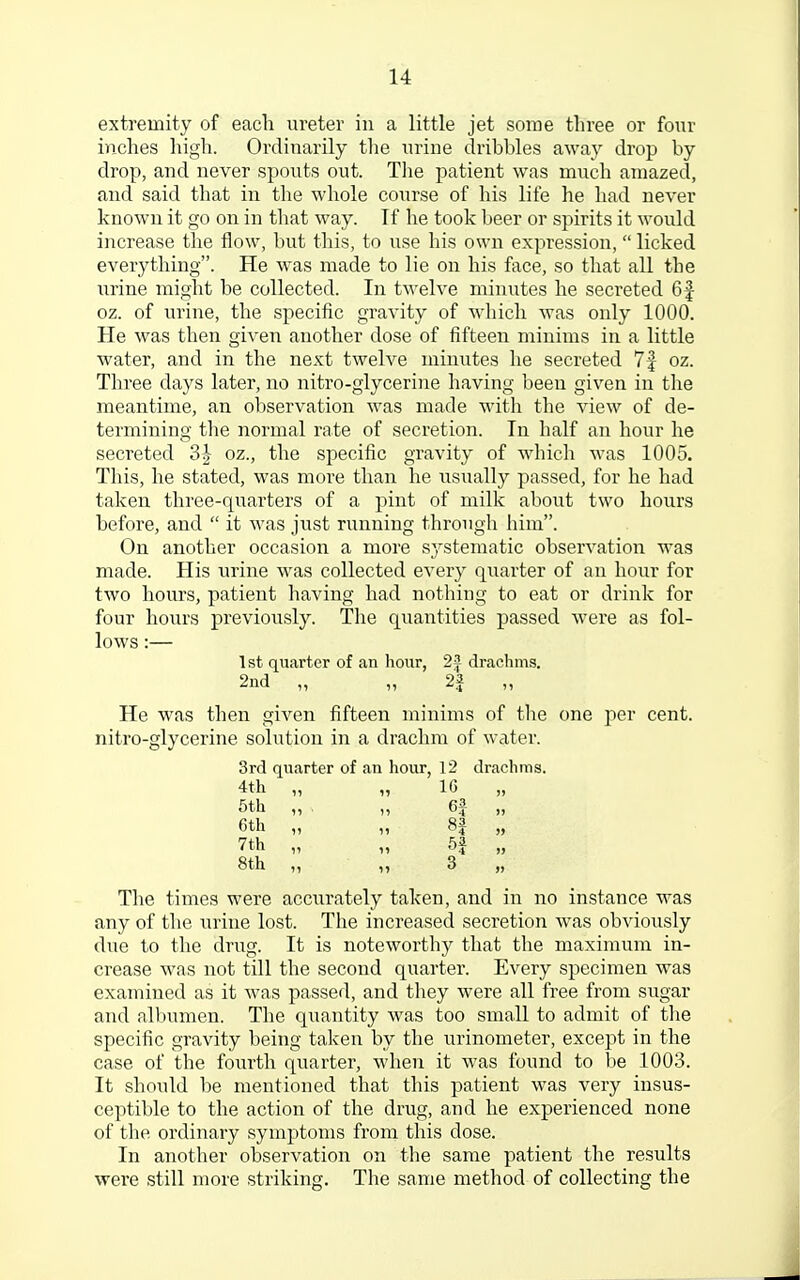 extremity of each ureter in a little jet some three or four inches high. Ordinarily the urine dribbles away drop by drop, and never spouts out. The patient was much amazed, and said that in the whole course of his life he had never known it go on in that way. Tf he took beer or spirits it would increase the flow, but this, to use his own expression, licked everything. He was made to lie on his face, so that all the urine might be collected. In twelve minutes he secreted 6f oz. of urine, the specific gravity of which was only 1000. He was then given another dose of fifteen minims in a little water, and in the next twelve minutes he secreted 7f oz. Three days later, no nitro-glycerine having been given in the meantime, an observation was made with the view of de- termining the normal rate of secretion. In half an hour he secreted oz., the specific gravity of which was 1005. This, he stated, was more than he usually passed, for he had taken three-quarters of a pint of milk about two hours before, and  it was just running through him. On another occasion a more systematic observation was made. His urine was collected every quarter of an hour for two hours, patient having had nothing to eat or drink for four hours previously. The quantities passed were as fol- lows :— 1st quarter of an hour, 22 drachms. 2nd „ „ 2J „ He was then given fifteen minims of the one per cent, nitro-glycerine solution in a drachm of water. 3rd quarter of an hour, 12 drachms. 4th „ „ 16 „ 5th ,, ,, 6J „ 6th „ „ 8J „ 7th „ „ 5J „ 8th „ ,, 3 „ The times were accurately taken, and in no instance was any of the urine lost. The increased secretion was obviously due to the drug. It is noteworthy that the maximum in- crease was not till the second quarter. Every specimen was examined as it was passed, and they were all free from sugar and albumen. The quantity was too small to admit of the specific gravity being taken by the urinometer, except in the case of the fourth quarter, when it was found to be 1003. It should be mentioned that this patient was very insus- ceptible to the action of the drug, and he experienced none of the ordinary symptoms from this dose. In another observation on the same patient the results were still more striking. The same method of collecting the