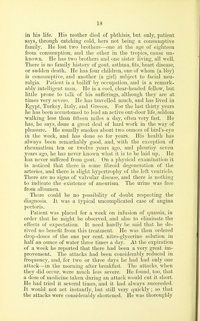 in his life. His mother died of phthisis, but only, patient says, through catching cold, hers not being a consumptive family. He lost two brothers—one at the age of eighteen from consumption, and the other in the tropics, cause un- known. He has two brothers and one sister living, all well. There is no family history of gout, asthma, fits, heart disease, or sudden death. He has four children, one of whom (a boy) is consumptive, and another (a girl) subject to facial neu- ralgia. Patient is a bailiff by occupation, and is a remark- ably intelligent man. He is a cool, clear-headed fellow, but little prone to talk of his sufferings, although they are at times very severe. He has travelled much, and has lived in Egypt, Turkey, Italy, and Greece. For the last thirty years he has been accustomed to lead an active out-door life, seldom walking less than fifteen miles a day, often very fast. He has, he says, done a great deal of hard work in the way of pleasure. He usually smokes about two ounces of bird's-eye in the week, and has done so for years. His health has always been remarkably good, and, with the exception of rheumatism ten or twelve years ago, and pleurisy seven years ago, he has never known what it is to be laid up. He has never suffered from gout. On a physical examination it is noticed that there is some fibroid degeneration of the arteries, and there is slight hypertrophy of the left ventricle. There are no signs of valvular disease, and there is nothing to indicate the existence of aneurism. The urine was free from albumen. There could be no possibility of doubt respecting the diagnosis. It was a typical uncomplicated case of angina pectoris. Patient was placed for a week on infusion of quassia, in order that he might be observed, and also to eliminate the effects of expectation. It need hardly be said that he de- rived no benefit from this treatment. He was then ordered drop-doses of the one per cent, nitro-glycerine solution in half an ounce of water three times a day. At the expiration of a week he reported that there had been a very great im- provement. The attacks had been considerably reduced in frequency, and, for two or three days be had had only one attack—in the morning after breakfast. The attacks, when they did occur, were much less severe. He found, too, that a dose of medicine taken during an attack would cut it short. He had tried it several times, and it had always succeeded. It would not act instantly, but still very quickly; so that the attacks were considerably shortened. He was thoroughly