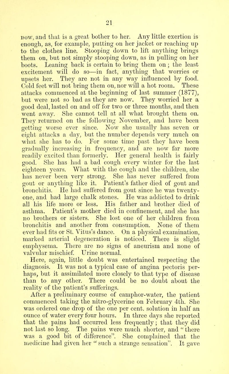 now, and that is a great bother to her. Any little exertion is enough, as, for example, putting on her jacket or reaching up to the clothes line. Stooping down to lift anything brings them on, but not simply stooping down, as in pulling on her boots. Leaning back is certain to bring them on; the least excitement will do so—in fact, anything that worries or upsets her. They are not in any way influenced by food. Cold feet will not bring them on, nor will a hot room. These attacks commenced at the beginning of last summer (1877), but were not so bad as they are now. They worried her a good deal, lasted on and off for two or three months, and then went away. She cannot tell at all what brought them on. Tbey returned on the following November, and have been getting worse ever since. Now she usually has seven or eight attacks a day, but the number depends very much on what she has to do. For some time past they have been gradually increasing in frequency, and are now far more readily excited than formerly. Her general health is fairly good. She has had a bad cough every winter for the last eighteen years. What with the cough and the children, she has never been very strong. She has never suffered from gout or anything like it. Patient's father died of gout and bronchitis. He had suffered from gout since he was twenty- one, and had large chalk stones. He was addicted to drink all his life more or less. His father and brother died of asthma. Patient's mother died in confinement, and she has no brothers or sisters. She lost one of her children from bronchitis and another from consumption. None of them ever had fits or St. Vitus's dance. On a physical examination, marked arterial degeneration is noticed. There is slight emphysema. There are no signs of aneurism and none of valvular mischief. Urine normal. Here, again, little doubt was entertained respecting the diagnosis. It was not a typical case of angina pectoris per- haps, but it assimilated more closely to that type of disease than to any other. There could be no doubt about the reality of the patient's sufferings. After a preliminary course of camphor-water, the patient commenced taking the nitro-glycerine on February 4th. She was ordered one drop of the one per cent, solution in half an ounce of water every four hours. In three days she reported that the pains had occurred less frequently; that they did not last so long. The pains were much shorter, and  there was a good bit of difference. She complained that the medicine had given her If such a strange sensation. It gave