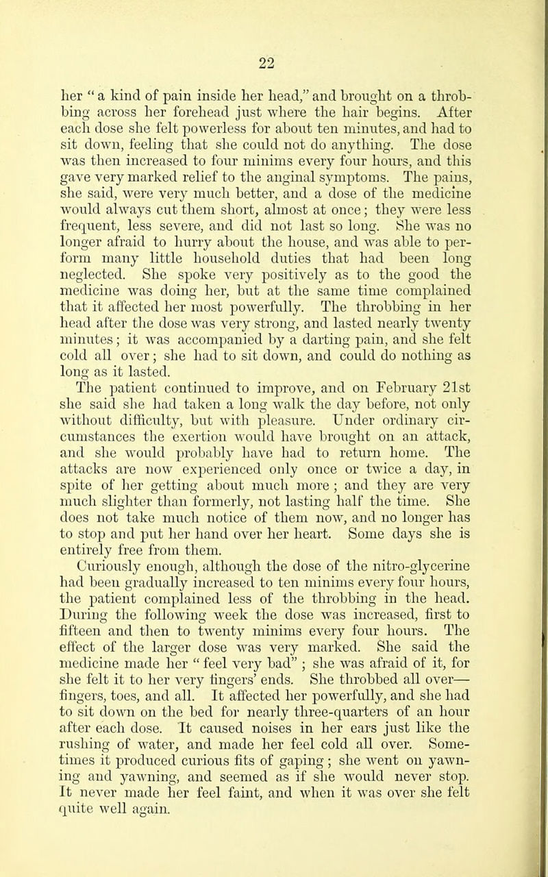 her  a kind of pain inside her head, and brought on a throb- bing across her forehead just where the hair begins. After each dose she felt powerless for about ten minutes, and had to sit down, feeling that she could not do anything. The dose was then increased to four minims every four hours, and this gave very marked relief to the anginal symptoms. The pains, she said, were very much better, and a dose of the medicine would always cut them short, almost at once; they were less frequent, less severe, and did not last so long. She was no longer afraid to hurry about the house, and was able to per- form many little household duties that had been long neglected. She spoke very positively as to the good the medicine was doing her, but at the same time complained that it affected her most powerfully. The throbbing in her head after the dose was very strong, and lasted nearly twenty minutes; it was accompanied by a darting pain, and she felt cold all over; she had to sit down, and could do nothing as long as it lasted. The patient continued to improve, and on February 21st she said she had taken a long walk the day before, not only without difficulty, but with pleasure. Under ordinary cir- cumstances the exertion would have broiight on an attack, and she would probably have had to return home. The attacks are now experienced only once or twice a day, in spite of her getting about much more ; and they are very much slighter than formerly, not lasting half the time. She does not take much notice of them now, and no longer has to stop and put her hand over her heart. Some days she is entirely free from them. Curiously enough, although the dose of the nitro-glycerine had been gradually increased to ten minims every four hours, the patient complained less of the throbbing in the head. During the following week the dose was increased, first to fifteen and then to twenty minims every four hours. The effect of the larger dose was very marked. She said the medicine made her  feel very bad ; she was afraid of it, for she felt it to her very fingers' ends. She throbbed all over— fingers, toes, and all. It affected her powerfully, and she had to sit down on the bed for nearly three-quarters of an hour after each dose. It caused noises in her ears just like the rushing of water, and made her feel cold all over. Some- times it produced curious fits of gaping; she went on yawn- ing and yawning, and seemed as if she would never stop. It never made her feel faint, and when it was over she felt quite well again.