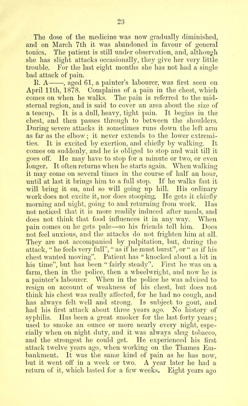 The dose of the medicine was now gradually diminished, and on March 7th it was abandoned in favour of general tonics. The patient is still under observation, and, although she has slight attacks occasionally, they give her very little trouble. For the last eight months she has not had a single bad attack of pain. K. A , aged 61, a painter's labourer, was first seen on April 11th, 1878. Complains of a pain in the chest, which comes on when he walks. The pain is referred to the mid- sternal region, and is said to cover an area about the size of a teacup. It is a dull, heavy, tight pain. It begins in the chest, and then passes through to between the shoulders. During severe attacks it sometimes runs clown the left arm as far as the elbow; it never extends to the lower extremi- ties. It is excited by exertion, and chiefly by walking. It comes on suddenly, and he is obliged to stop and wait till it goes off. He may have to stop for a minute or two, or even longer. It often returns when he starts again. When walking it may come on several times in the course of half an hour, until at last it brings him to a full stop. If he walks fast it will bring it on, and so will going up hill. His ordinary work does not excite it, nor does stooping. He gets it chiefly morning and night, going to and returning from work. Has not noticed that it is more readily induced after meals, and does not think that food influences it in any way. When pain comes on he gets pale—so his friends tell him. Does not feel anxious, and the attacks do not frighten him at all. They are not accompanied by palpitation, but, during the attack,  he feels very full,  as if he must burst, or  as if his chest wanted moving. Patient has  knocked about a bit in his time, but has been  fairly steady. First he was on a farm, then in the police, then a wheelwright, and now he is a painter's labourer. When in the police he was advised to resign on account of weakness of his chest, but does not think his chest was really affected, for he had no cough, and has always felt well and strong. Is subject to gout, and had his first attack about three years ago. No history of syphilis. Has been a great smoker for the last forty years; used to smoke an ounce or more nearly every night, espe- cially when on night duty, and it was always shag tobacco, and the strongest he could get. He experienced his first attack twelve years ago. when working on the Thames Em- bankment. It was the same kind of pain as he has now, but it went off in a week or two. A year later he had a return of it, which lasted for a few weeks. Eight years ago