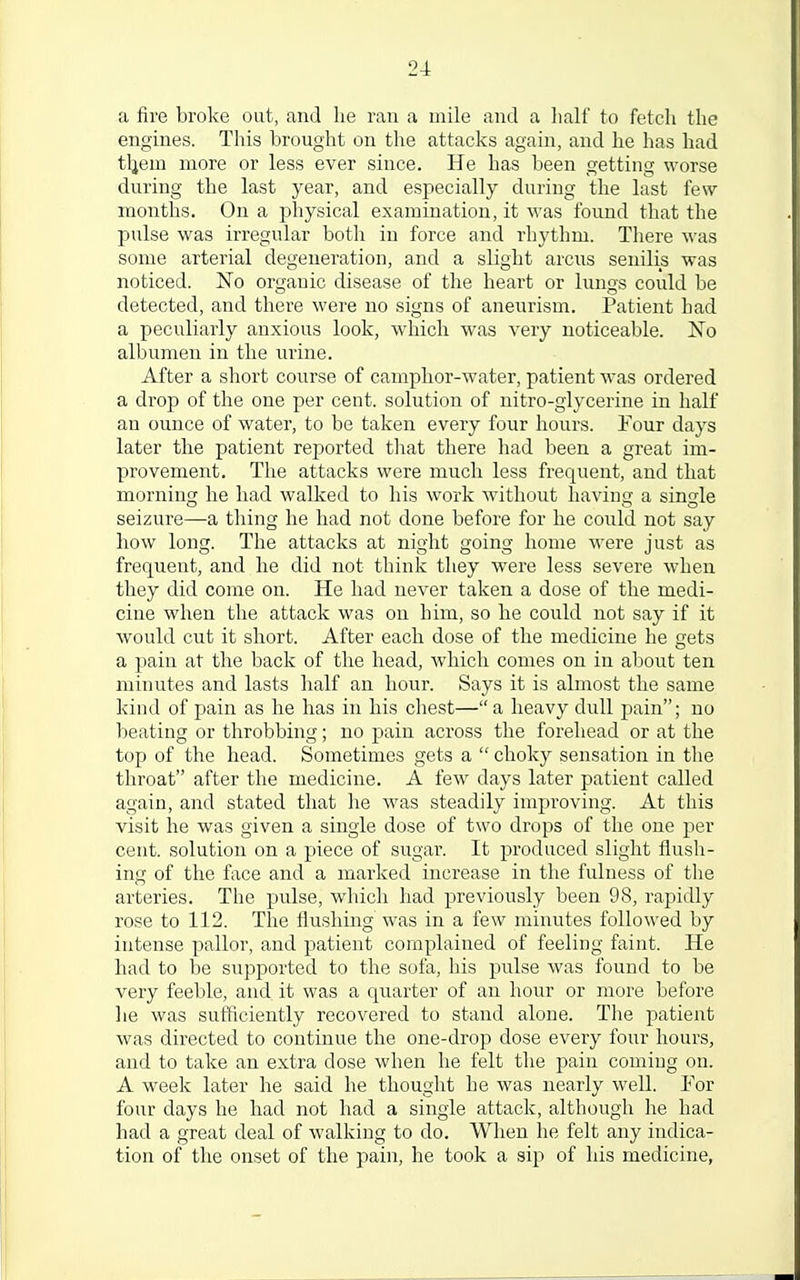a fire broke out, and lie ran a mile and a half to fetch the engines. This brought on the attacks again, and he has had tljem more or less ever since. He has been getting worse during the last year, and especially during the last few- months. On a physical examination, it was found that the pulse was irregular both in force and rhythm. There was some arterial degeneration, and a slight arcus senilis was noticed. No organic disease of the heart or lungs could be detected, and there were no signs of aneurism. Patient had a peculiarly anxious look, which was very noticeable. No albumen in the urine. After a short course of camphor-water, patient was ordered a drop of the one per cent, solution of nitro-glycerine in half an ounce of water, to be taken every four hours. Four days later the patient reported that there had been a great im- provement. The attacks were much less frequent, and that morning he had walked to his work without having a single seizure—a thing he had not done before for he could not say how long. The attacks at night going home were just as frequent, and he did not think they were less severe when they did come on. He had never taken a dose of the medi- cine when the attack was ou him, so he could not say if it would cut it short. After each dose of the medicine he gets a pain at the back of the head, which comes on in about ten minutes and lasts half an hour. Says it is almost the same kind of pain as he has in his chest—a heavy dull pain; no beating or throbbing; no pain across the forehead or at the top of the head. Sometimes gets a  choky sensation in the throat after the medicine. A few days later patient called again, and stated that lie was steadily improving. At this visit he was given a single dose of two drops of the one per cent, solution on a piece of sugar. It produced slight flush- ing of the face and a marked increase in the fulness of the arteries. The pulse, which had previously been 98, rapidly rose to 112. The flushing was in a few minutes followed by intense pallor, and patient complained of feeling faint. He had to be supported to the sofa, his pulse was found to be very feeble, and it was a quarter of an hour or more before he was sufficiently recovered to stand alone. The patient was directed to continue the one-drop dose every four hours, and to take an extra dose when he felt the pain coming on. A week later he said he thought he was nearly well. For four days he had not had a single attack, although he had had a great deal of walking to do. When he felt any indica- tion of the onset of the pain, he took a sip of his medicine,