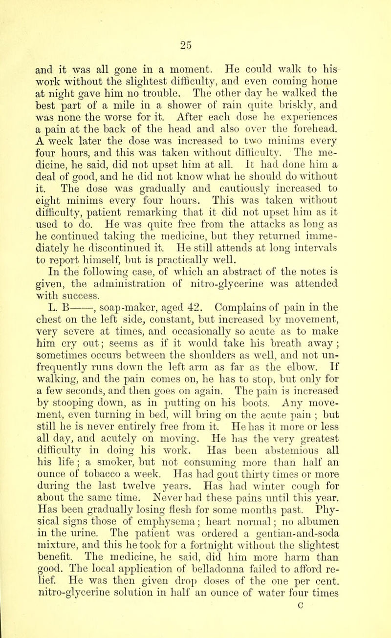 and it was all gone in a moment. He could walk to his work without the slightest difficulty, and even coming home at night gave him no trouble. The other day he walked the best part of a mile in a shower of rain quite briskly, and was none the worse for it. After each dose he experiences a pain at the back of the head and also over the forehead. A week later the dose was increased to two minims every four hours, and this was taken without difficulty. The me- dicine, he said, did not upset him at all. It had done him a deal of good, and he did not know what he should do without it. The dose was gradually and cautiously increased to eight minims every four hours. This was taken without difficulty, patient remarking that it did not upset him as it used to do. He was quite free from the attacks as long as he continued taking the medicine, but they returned imme- diately he discontinued it. He still attends at long intervals to report himself, but is practically well. In the following case, of which an abstract of the notes is given, the administration of nitro-glycerine was attended with success. L. B , soap-maker, aged 42. Complains of pain in the chest on the left side, constant, but increased by movement, very severe at times, and occasionally so acute as to make him cry out; seems as if it would take his breath away ; sometimes occurs between the shoulders as well, and not un- frequently runs down the left arm as far as the elbow. If walking, and the pain comes on, he has to stop, but only for a few seconds, and then goes on again. The pain is increased by stooping down, as in putting on his boots. Any move- ment, even turning in bed, will bring on the acute pain ; but still he is never entirely free from it. He has it more or less all day, aud acutely on moving. He has the very greatest difficulty in doing his work. Has been abstemious all his life; a smoker, but not consuming more than half an ounce of tobacco a week. Has had gout thirty times or more during the last twelve years. Has had winter cough for about the same time. Never had these pains until this year. Has been gradually losing flesh for some months past. Phy- sical signs those of emphysema; heart normal; no albumen in the urine. The patient was ordered a gentian-and-soda mixture, and this he took for a fortnight without the slightest benefit. The medicine, he said, did him more harm than good. The local application of belladonna failed to afford re- lief. He was then given drop doses of the one per cent, nitro-glycerine solution in half an ounce of water four times c