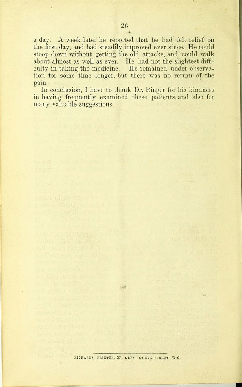 a day. A week later he reported that he had felt relief on the first day, and had steadily improved ever since. He oould stoop down without getting the old attacks, and could walk about almost as well as ever. He had not the slightest dirh- culty in taking the medicine. He remained under observa- tion for some time longer, but there was no return of the pain. In conclusion, I have to thank Dr. Ringer for his kindness in having frequently examined these patients, and also for many valuable suggestions. RICHARDS, PRINTER, 37, GREAT IJUEEIS STREET T7.C.