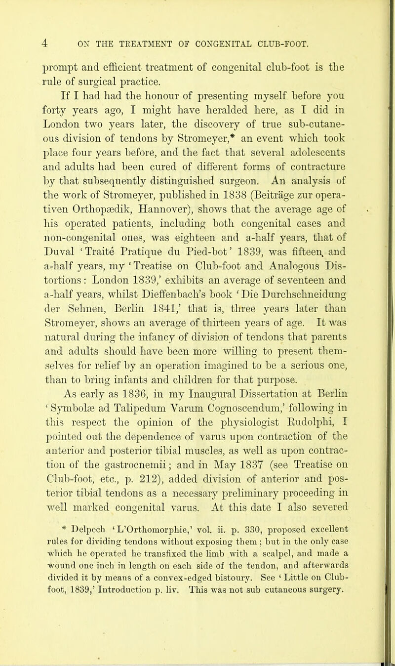 prompt and efficient treatment of congenital club-foot is the rule of surgical practice. If I had had the honour of presenting myself before you forty years ago, I might have heralded here, as I did in London two years later, the discovery of true sub-cutane- ous division of tendons by Stromeyer,* an event wliich took place four years before, and the fact that several adolescents and adults had been cured of different forms of contracture by that subsequently distinguished surgeon. An analysis of the work of Stromeyer, published in 1838 (Beitrage zur opera- tiven Orthopsedik, Hannover), shows that the average age of his operated patients, including both congenital cases and non-congenital ones, was eighteen and a-half years, that of Duval 'Traite Pratique du Pied-bot' 1839, was fifteen, and a-half years, my ' Treatise on Club-foot and Analogous Dis- tortions : London 1839/ exliibits an average of seventeen and a-half years, whilst Dieffenbach's book ' Die Durchschneidung der Sehnen, Berlin 1841,' that is, three years later than Stromeyer, shows an average of thirteen years of age. It was natural during the infancy of division of tendons that parents and adults should have been more Anlling to present them- selves for relief by an operation imagined to be a serious one, than to bring infants and children for that purpose. As early as 1836, in my Inaugural Dissertation at Berlin ' Symbolse ad TaHpedum Varum Cognoscendum,' following in this respect the opinion of the physiologist Eudolphi, I pointed out the dependence of varus upon contraction of the anterior and posterior tibial muscles, as well as upon contrac- tion of the gastrocnemii; and in May 1837 (see Treatise on Club-foot, etc., p. 212), added division of anterior and pos- terior tibial tendons as a necessary preliminary proceeding in weU marked congenital varus. At this date I also severed * Deli^ech ' L'Orthomorphie,' vol. ii. p. 330, proposed excellent rules for dividing tendons without exposing them ; but in the only case ■which he operated he transfixed the limb with a scalpel, and made a wound one inch in length on each side of the tendon, and afterwards divided it by means of a convex-edged bistoury. See ' Little on Club- foot, 1839,' Introduction p. liv. This was not sub cutaneous surgery.