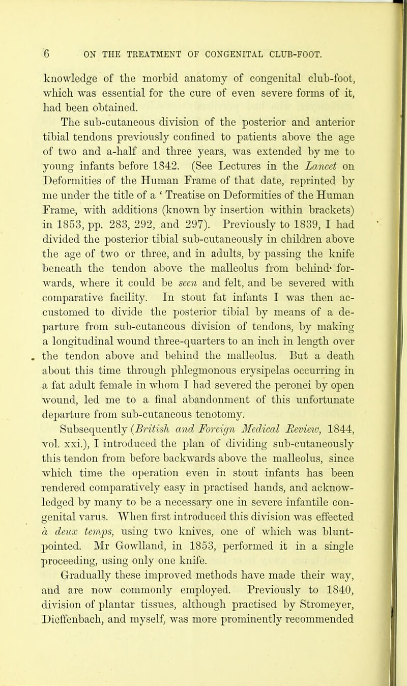 knowledge of the morbid anatomy of congenital club-foot, wliich was essential for the cure of even severe forms of it, had been obtained. The sub-cutaneous division of the posterior and anterior tibial tendons previously confined to patients above the age of two and a-half and three years, was extended by me to young infants before 1842. (See Lectures in the Lancet on Deformities of the Human Frame of that date, reprinted by me under the title of a ' Treatise on Deformities of the Human Frame, with additions (Icnown by insertion within brackets) in 1853, pp. 283, 292, and 297). Previously to 1839, I had divided the posterior tibial sub-cutaneously in children above the age of two or three, and in adults, by passing the knife beneath the tendon above the malleolus from behind' for- wards, where it could be seen and felt, and be severed with comparative facility. In stout fat infants I was then ac- customed to divide the posterior tibial by means of a de- parture from sub-cutaneous division of tendons, by maldng a longitudinal wound three-quarters to an inch in length over . the tendon above and behind the malleolus. But a death about this time through phlegmonous erysipelas occurring in a fat adult female in whom I had severed the peronei by open wound, led me to a final abandonment of this unfortunate departure from sub-cutaneous tenotomy. Subsequently [British and Foreign Medical Eevieiv, 1844, vol xxi.), I introduced the plan of dividing sub-cutaneously this tendon from before backwards above the malleolus, since which time the operation even in stout infants has been rendered comparatively easy in practised hands, and acknow- ledged by many to be a necessary one in severe infantile con- genital varus. When first introduced this division was effected a deux temps, using two knives, one of which was blunt- pointed. Mr Gowlland, in 1853, performed it in a single proceeding, using only one knife. Gradually these improved methods have made their way, and are now commonly employed. Previously to 1840, division of plantar tissues, although practised by Stromeyer, Dieffenbach, and myself, was more prominently recommended