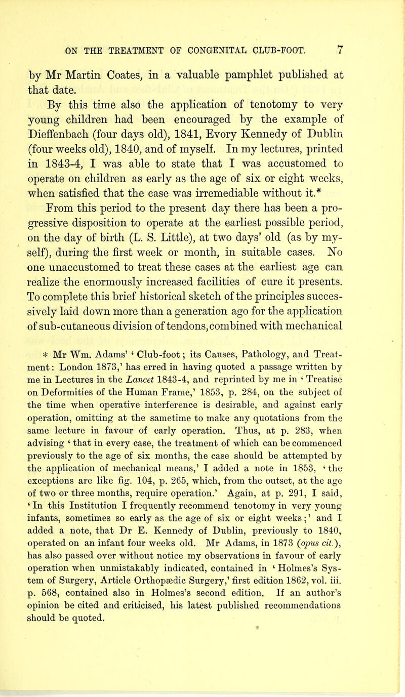 by Mr Martin Coates, in a valuable pamphlet published at that date. By this time also the application of tenotomy to very young children had been encouraged by the example of Dieffenbach (four days old), 1841, Evory Kennedy of Dublin (four weeks old), 1840, and of myself. In my lectures, printed in 1843-4, I was able to state that I was accustomed to operate on children as early as the age of six or eight weeks, when satisfied that the case was irremediable without it.* From this period to the present day there has been a pro- gressive disposition to operate at the earliest possible period, on the day of birth (L. S. Little), at two days' old (as by my- self), during the first week or month, in suitable cases. No one unaccustomed to treat these cases at the earliest age can realize the enormously increased faciKties of cure it presents. To complete this brief historical sketch of the principles succes- sively laid down more than a generation ago for the application of sub-cutaneous division of tendons, combined with mechanical * Mr Wm, Adams' ' Club-foot; its Causes, Pathology, and Treat- ment: London 1873,' has erred in having quoted a passage written by me in Lectures in the Lancet 1843-4, and reprinted by me in ' Treatise on Deformities of the Human Frame,' 1853, p. 284, on the subject of the time when operative interference is desirable, and against early operation, omitting at the sametime to make any quotations from the same lecture in favour of early operation. Thus, at p. 283, when advising ' that in every case, the treatment of which can be commenced previously to the age of six months, the case should be attempted by the application of mechanical means,' I added a note in 1863, 'the exceptions are like fig. 104, p. 265, which, from the outset, at the age of two or three months, require operation.' Again, at p. 291, I said, ' In this Institution I frequently recommend tenotomy in very young infants, sometimes so early as the age of six or eight weeks;' and I added a note, that Dr E. Kennedy of Dublin, previously to 1840, operated on an infant four weeks old. Mr Adams, in 1873 {opus cit ), has also passed over without notice my observations in favour of early operation when unmistakably indicated, contained in ' Holmes's Sys- tem of Surgery, Article Orthoptedic Surgery,' first edition 1862, vol. iii. p. 568, contained also in Holmes's second edition. If an author's opinion be cited and criticised, his latest published recommendations should be quoted.