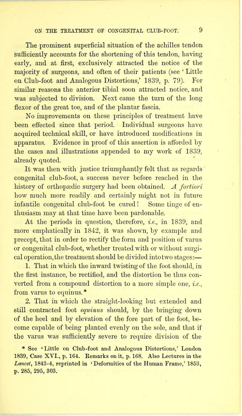 The prominent superficial situation of the achilles tendon sufficiently accounts for the shortening of this tendon, having early, and at first, exclusively attracted the notice of the majority of surgeons, and often of their patients (see ' Little on Club-foot and Analogous Distortions,' 1839, p. 79). For similar reasons the anterior tibial soon attracted notice, and was subjected to division. Next came the turn of the long flexor of the great toe, and of the plantar fascia. No improvements on these principles of treatment have been effected since that period. Individual surgeons have acquired technical skill, or have introduced modifications in apparatus. Evidence in proof of this assertion is afforded by the cases and illustrations appended to my work of 1839, already quoted. It was then with justice triumphantly felt that as regards ' congenital club-foot, a success never before reached in the history of orthopaedic surgery had been obtained. A fortiori how much more readily and certainly might not in future infantile congenital club-foot be cured! Some tinge of en- thusiasm may at that time have been pardonable. At the periods in question, therefore, i.e., in 1839, and more emphatically in 18-12, it was shown, by example and precept, that in order to rectify the form and jjosition of varus or congenital club-foot, whether treated with or without surgi- cal operation, the treatment should be divided into two stages:— 1. That in Avhich the inward twisting of the foot should, in the first instance, be rectified, and the distortion be thus con- verted from a compound distortion to a more simple one, i.e., from varus to equinus.* 2. That in which the straight-looking but extended and still contracted foot equinus should, by the bringing down of the heel and by elevation of the fore part of the foot, be- come capable of being planted evenly on the sole, and that if the varus was sufficiently severe to require division of the * See 'Little on Club-foot and Analogous Distortions,' London 1839, Case XVI., p. 164. Remarks on it, p. 168. Also Lectures in the Lancet, 1843-4, reprinted in 'Deformities of the Human Frame,' 1853, p. 285, 295, 303.