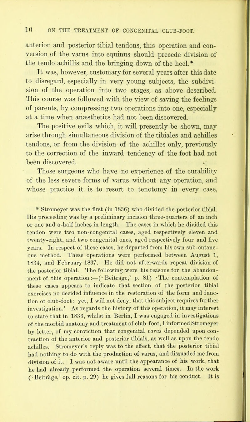 anterior and posterior tibial tendons, this operation and con- version of the varus into equinus should precede division of the tendo achiUis and the bringing down of the heel. * It was, however, customary for several years after this date to disregard, especially in very young subjects, the subdivi- sion of the operation into two stages, as above described. This course was followed with the view of saving the feelings of parents, by compressing two operations into one, especially at a time when anaesthetics had not been discovered. The positive evils which, it will presently be shown, may arise through simultaneous division of the tibiales and acliilles tendons, or from the division of the achilles only, previously to the correction of the inward tendency of the foot had not been discovered. Those surgeons who have no experience of the curability of the less severe forms of varus without any operation, and whose practice it is to resort to tenotomy in every case, * Stromeyer was the first (in 1836) who divided the posterior tibial. His proceeding was by a preliminary incision three-quarters of an inch or one and a-half inches in length. The cases in which he divided this tendon were two non-congenital cases, aged respectively eleven and twenty-eight, and two congenital ones, aged respectively four and five years. In respect of these cases, he departed from his own sub-cutane- ous method. These operations were performed between August 1, 1834, and February 1837. He did not afterwards repeat division of the posterior tibial. The following were his reasons for the abandon- ment of this operation:—('Beitrage,' p. 81) 'The contemplation of these cases appears to indicate that section of the posterior tibial exercises no decided influence in the restoration of the form and func- tion of club-foot; yet, I will not deny, that this subject requires further investigation.' As regards the history of this operation, it may interest to state that in 1836, whilst in Berlin, I was engaged in investigations of the morbid anatomy and treatment of club-foot, I informed Stromeyer by letter, of my conviction that congenital varus depended upon con- traction of the anterior and posterior tibials, as well as upon the tendo achilles. Stromeyer's reply was to the effect, that the posterior tibial had nothing to do with the production of varus, and dissuaded me from division of it. I was not aware until the appearance of his work, that he had already performed the operation several times. In the work (' Beitrage,' op. cit. p. 29) he gives full reasons for his conduct. It is