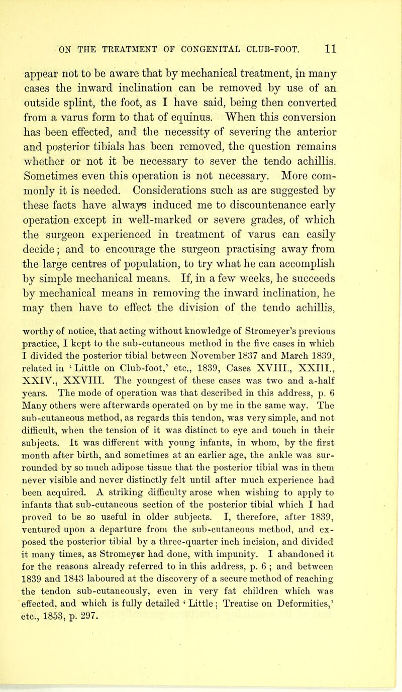 appear not to be aware that by mechanical treatment, in many- cases the inward inclination can be removed by use of an outside splint, the foot, as I have said, being then converted from a varus form to that of equinus. When this conversion has been effected, and the necessity of severing the anterior and posterior tibials has been removed, the question remains whether or not it be necessary to sever the tendo achillis. Sometimes even this operation is not necessary. More com- monly it is needed. Considerations such as are suggested by these facts have always induced me to discountenance early operation except in well-marked or severe grades, of which the surgeon experienced in treatment of varus can easily decide; and to encourage the surgeon practising away from the large centres of population, to try what he can accomplish by simple mechanical means. If, in a few weeks, he succeeds by mechanical means in removing the inward inclination, he may then have to effect the division of the tendo achillis, ■worthy of notice, that acting without knowledge of Stromeyer's previous practice, I kept to the sub-cutaneous method in the five cases in which I divided the posterior tibial between November 1837 and March 1839, related in ' Little on Club-foot,' etc., 1839, Cases XVIII., XXIII., XXIV., XXVIII. The youngest of these cases was two and a-half years. The mode of operation was that described in this address, p. 6 Many others were afterwards operated on by me in the same way. The sub-cutaneous method, as regards this tendon, was very simple, and not diflncult, when the tension of it was distinct to eye and touch in their subjects. It was different with young infants, in whom, by the first month after birth, and sometimes at an earlier age, the ankle was sur- rounded by so much adipose tissue that the posterior tibial was in them never visible and never distinctly felt until after much experience had been acquired. A striking difficulty arose when wishing to apply to infants that sub-cutaneous section of the posterior tibial which I had proved to be so useful in older subjects. I, therefore, after 1839, ventured upon a departure from the sub-cutaneous method, and ex- posed the posterior tibial by a three-quarter inch incision, and divided it many times, as Stromeyer had done, with impunity. I abandoned it for the reasons already referred to in this address, p. 6 ; and between 1839 and 1843 laboured at the discovery of a secure method of reaching the tendon sub-cutaneously, even in very fat children which was effected, and which is fully detailed ' Little ; Treatise on Deformities,' etc., 1853, p. 297.