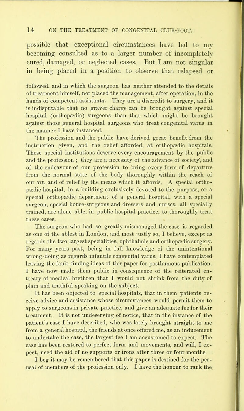 possible that exceptional circumstances have led to my becoming consulted as to a larger number of incompletely cured, damaged, or neglected cases. But I am not singular in being placed in a position to observe that relapsed or followed, and in which the surgeon has neither attended to the details of treatment himself, nor placed the management, after operation, in the hands of competent assistants. They are a discredit to surgery, and it is indisputable that no graver charge can be brought against special hospital (orthopaedic) surgeons than that which might be brought against those general hospital surgeons who treat congenital varus in the manner I have instanced. The profession and the public have derived great benefit from the instruction given, and the relief afforded, at orthopsedic hospitals. These special institutions deserve every encouragement by the public and the profession ; they are a necessity of the advance of society*, and of the endeavour of our profession to bring every form of departure from the normal state of the body thorouglily within the reach of our art, and of relief by the means which it affords. A special ortho- paedic hospital, in a building exclusively devoted to the purpose, or a special orthopaedic department of a general hospital, with a special surgeon, special house-surgeons and dressers and nurses, all specially trained, are alone able, in public hospital practice, to thoroughly treat these cases. The surgeon who had so greatly mismanaged the case is regarded as one of the ablest in London, and most justly so, I believe, except as regards the two largest specialities, ophthalmic and orthopaedic surgery. For many years past, being in full knowledge of the unintentional wrong-doing as regards infantile congenital varus, I have contemplated leaving the fault-finding ideas of this paper for posthumous publication. I have now made them public in consequence of the reiterated en- treaty of medical brethren that I would not shrink from the duty of plain and truthful speaking on the subject. It has been objected to special hospitals, that in them patients re- ceive advice and assistance whose circumstances would permit them to apply to surgeons in private practice, and give an adequate fee for their treatment. It is not undeserving of notice, that in the instance of the patient's case I have described, who was lately brought straight to me from a general hospital, the friends at once offered me, as an inducement to undertake the case, the largest fee I am accustomed to expect. The case has been restored to perfect form and movements, and will, I ex- pect, need the aid of no supports or irons after three or four months. I beg it may be remembered that this paper is destined for the per- usal of members of the profession only. I have the honour to rank the