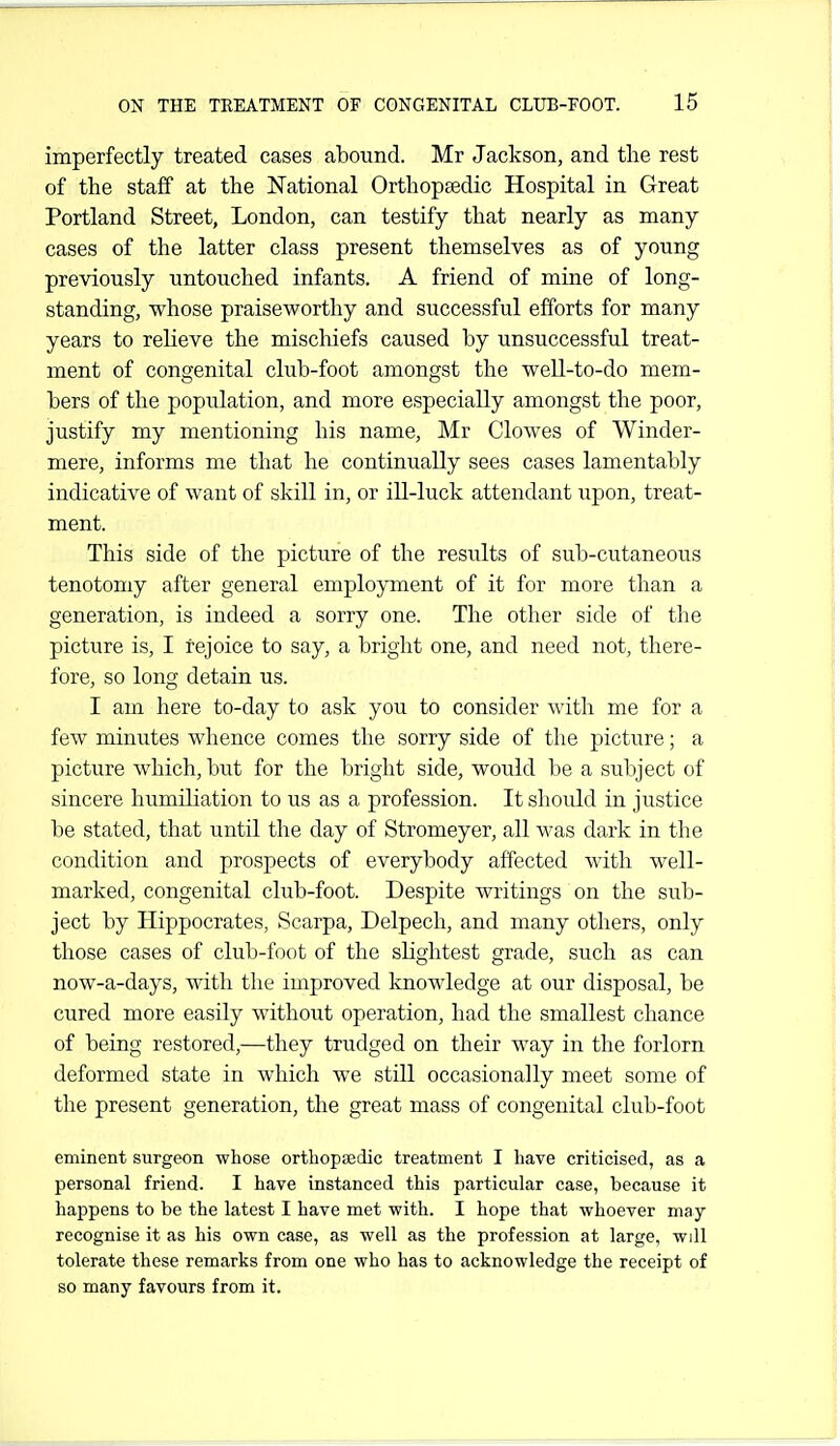 imperfectly treated cases abound. Mr Jackson, and tlie rest of the staff at the National Orthopsedic Hospital in Great Portland Street, London, can testify that nearly as many cases of the latter class present themselves as of young previously untouched infants. A friend of mine of long- standing, whose praiseworthy and successful efforts for many years to relieve the mischiefs caused by unsuccessful treat- ment of congenital club-foot amongst the well-to-do mem- bers of the population, and more especially amongst the poor, justify my mentioning his name, Mr Clowes of Winder- mere, informs me that he continually sees cases lamentably indicative of want of skill in, or ill-luck attendant upon, treat- ment. This side of the picture of the results of sub-cutaneous tenotomy after general employment of it for more than a generation, is indeed a sorry one. The other side of the picture is, I rejoice to say, a bright one, and need not, there- fore, so long detain us. I am here to-day to ask you to consider with me for a few minutes whence comes the sorry side of the picture; a picture which, but for the bright side, would be a subject of sincere humiliation to us as a profession. It should in justice be stated, that until the day of Stromeyer, all was dark in the condition and prospects of everybody affected with well- marked, congenital club-foot. Despite writings on the sub- ject by Hippocrates, Scarpa, Delpech, and many others, only those cases of club-foot of the slightest grade, such as can now-a-days, with the improved knowledge at our disposal, be cured more easily without operation, had the smallest chance of being restored,—they trudged on their way in the forlorn deformed state in which we still occasionally meet some of the present generation, the great mass of congenital club-foot eminent surgeon whose orthopsedic treatment I have criticised, as a personal friend. I have instanced this particular case, because it happens to be the latest I have met with. I hope that whoever may recognise it as his own case, as well as the profession at large, will tolerate these remarks from one who has to acknowledge the receipt of so many favours from it.