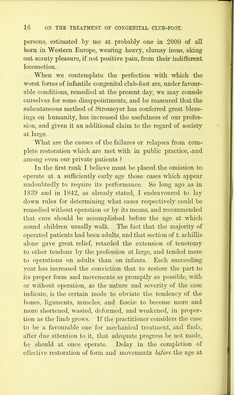 persons, estimated by me at probably one in 2000 of all born in Western Europe, wearing beavy, clumsy irons, eking out scanty pleasure, if not positive pain, from their indifferent locomotion. When we contemplate the perfection with which the worst forms of infantile congenital club-foot are, under favour- able conditions, remedied at the present day, we may console ourselves for some disappointments, and be reassured that the subcutaneous method of Stromeyer has conferred great bless- ings on humanity, has increased the usefulness of our profes- sion, and given it an additional claim to the regard of society at large. Wliat are the causes of the failures or relapses from com- plete restoration which are met with in public practice, .and among even our private patients ? In the first rank I believe must be placed the omission to operate at a sufficiently early age those cases wliich appear undovibtedly to require its performance. So long ago as in 1839 and in 1842, as already stated, I endeavoured to lay down rules for determining what cases respectively could be remedied without operation or by its means, and recommended that cure should be accomplished before the age at which sound children usually walk. The fact that the majority of operated patients had been adults, and that section of t. achilhs alone gave great relief, retarded the extension of tenotomy to other tendons by the profession at large, and tended more to operations on adults than on infants. Each succeeding year has increased the conviction that to restore the part to its proper form and movements as promptly as possible, with or without operation, as the nature and severity of the case indicate, is the certain mode to obviate the tendency of the bones, ligaments, muscles, and fasciae to become more and more shortened, wasted, deformed, and weakened, in propor- tion as the limb grows. If the practitioner considers the case to be a favourable one for mechanical treatment, and finds, after due attention to it, that adequate progress be not made, he should at once operate. Delay in the completion of effective restoration of form and movements hcfore the age at