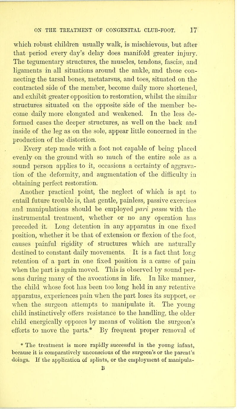 which robust children usually walk, is mischievous, but after that period every day's delay does manifold greater injury. The tegumentary structures, the muscles, tendons, fasciae, and ligaments in aU situations around the ankle, and those con- necting the tarsal bones, metatarsus, and toes, situated on the contracted side of the member, become daily more shortened, and exliibit greater opposition to restoration, whilst the similar structures situated on the opposite side of the member be- come daily more elongated and weakened. In the less de- formed cases the deeper structures, as well on the back and inside of the leg as on the sole, appear little concerned in the production of the distortion. Every step made Avith a foot not capable of being placed evenly on the ground with so much of the entire sole as a sound person applies to it, occasions a certainty of aggrava- tion of the deformity, and augmentation of the difhculty in obtaining perfect restoration. Another practical point, the neglect of which is apt to entail future trouble is, that gentle, painless, passive exercises and manipulations should be employed pari passu with the instrumental treatment, whether or no any operation lias preceded it. Long detention in any apparatus in one fixed position, whether it be that of extension or flexion of the foot, causes painful rigidity of structures which are naturally destined to constant daily movements. It is a fact that long retention of a part in one fixed position is a cause of pain when the part is again moved. This is observed by sound per- sons during many of tlie avocations in life. In like manner, the child whose foot lias been too long held in any retentive apparatus, experiences pain when the part loses its support, or when the surgeon attempts to manipulate it. The j^oung child instinctively offers resistance to the handhng, the older child energically opposes by means of voHtion the surgeon's efforts to move the parts.* By frequent proper removal of * The treatment is more rapidly successful in the young infant, because it is comparatively unconscious of the surgeon's or the parent's doings. If the application of splints, or the employment of manipula- B