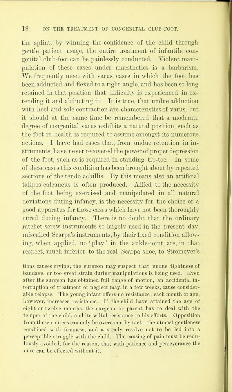 the splint, by winning the confidence of the child through gentle patient usage, the entire treatment of infantile con- genital club-foot can be painlessly conducted. Violent mani- pulation of these cases under anaesthetics is a barbarism. We frequently meet with varus cases in which the foot has been adducted and flexed to a right angle, and has been so long retained in that position that difficulty is experienced in ex- tending it and abducting it. It is true, that undue adduction with heel and sole contraction are characteristics of varus, but it should at the same time be remembered that a moderate degree of congenital varus exhibits a natural position, such as the foot in health is required to assume amongst its numerous actions. I have had cases that, from undue retention in in- struments, have never recovered the power of proper depression of the foot, such as is required in standing tip-toe. In some of these cases this condition has been brought about by repeated sections of the tendo achillis. By this means also an artificial talipes calcaneus is often j)roduced. Allied to the necessity of the foot being exercised and manipulated in all natural deviations during infancy, is the necessity for the choice of a good apparatus for those cases which have not been thoroughly cured during infancy. There is no doubt that the ordinary ratchet-screw instruments so largely used in the present day, miscalled Scarpa's instruments, by their fixed condition allow- ing, when applied, no 'play' in the ankle-joint, are, in that respect, much inferior to the real Scarpa shoe, to Stromeyer's tions causes crying, the surgeon may suspect that undue tightness of bandage, or too great strain during manipulations is being used. Even after the surgeon has obtained full range of motion, an accidental in- terruption of treatment or neglect may, in a few Aveeks, cause consider- able relapse. The young infant offers no resistance; each month of age, however, increases resistance. If the child have attained the age of eight or twelve months, the surgeon or parent has to deal with the temper of the child, and its wilful resistance to his efforts. Opjiosition from these sources can only be overcome by tact—the utmost gentleness combined with firmness, and a steady resolve not to be led into a perceptible struggle with the child. The causing of pain must be sedu- lously avoided, for the reason, that with patience and perseverance the cure can be effected without it.