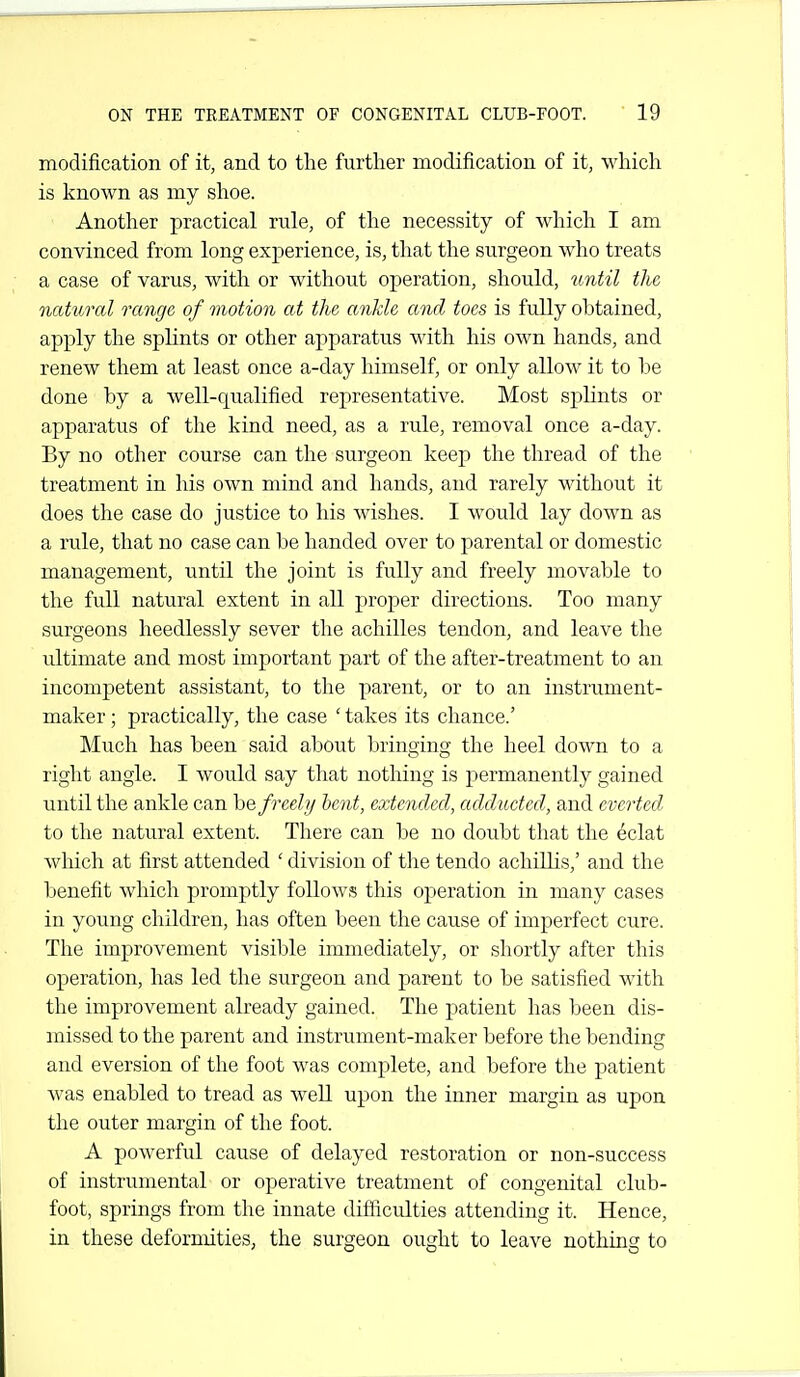 modification of it, and to the further modification of it, which is known as my shoe. Another practical rule, of the necessity of which I am convinced from long experience, is, that the surgeon who treats a case of varus, with or without operation, should, until the natural range of motion at the ankle and toes is fully obtained, apply the splints or other apparatus with his own hands, and renew them at least once a-day himself, or only allow it to be done by a well-qualified representative. Most splints or apparatus of the kind need, as a rule, removal once a-day. By no other course can the surgeon keep the thread of the treatment in his own mind and hands, and rarely without it does the case do justice to his wishes. I would lay down as a rule, that no case can be handed over to parental or domestic management, until the joint is fully and freely movable to the full natural extent in all proper directions. Too many surgeons heedlessly sever the achilles tendon, and leave the ultimate and most important part of the after-treatment to an incompetent assistant, to the parent, or to an instrument- maker ; practically, the case ' takes its chance.' Much has been said about bringing the heel down to a right angle. I would say that nothing is permanently gained until the ankle can ho, freely hent, extended, adducted, and everted to the natural extent. There can be no doubt that the ^clat which at first attended ' division of tlie tendo achiUis,' and the benefit which promptly follows this operation in many cases in young children, has often been the cause of imperfect cure. The improvement visible immediately, or shortly after this operation, has led the surgeon and parent to be satisfied with the improvement already gained. The patient has been dis- missed to the parent and instrument-maker before the bending and eversion of the foot was complete, and before the patient Avas enabled to tread as well upon the inner margin as upon the outer margin of the foot. A powerful cause of delayed restoration or non-success of instrumental or operative treatment of congenital club- foot, springs from the innate difficulties attending it. Hence, in these deformities, the surgeon ought to leave nothing to