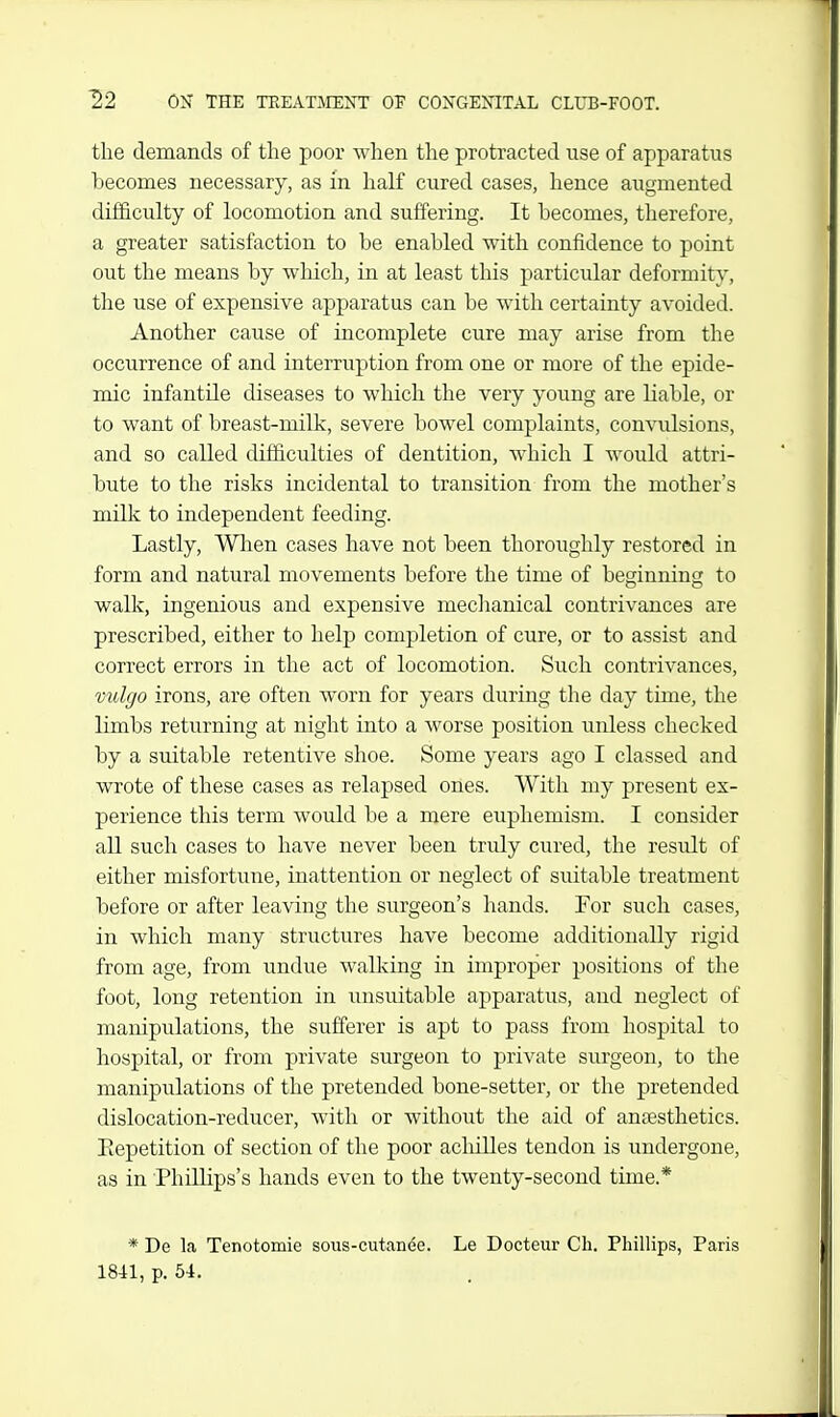 the demands of the poor when the protracted use of apparatus becomes necessary, as in half cured cases, hence augmented difficulty of locomotion and suffering. It becomes, therefore, a greater satisfaction to be enabled with confidence to point out the means by wliich, in at least this particular deformity, the use of expensive apparatus can be with certainty avoided. Another cause of incomplete cure may arise frnm the occurrence of and interruption from one or more of the epide- mic infantile diseases to which the very young are liable, or to want of breast-milk, severe bowel complaints, convulsions, and so called difficulties of dentition, which I M^ould attri- bute to the risks incidental to transition from the mother's milk to independent feeding. Lastly, Wlaen cases have not been thoroughly restored in form and natural movements before the time of beginning to walk, ingenious and expensive mechanical contrivances are prescribed, either to help completion of cure, or to assist and correct errors in the act of locomotion. Such contrivances, vulgo irons, are often worn for years during the day time, the limbs returning at night into a worse position unless checked by a suitable retentive shoe. Some years ago I classed and wrote of these cases as relapsed ones. With my present ex- perience this term would be a mere euphemism. I consider all such cases to have never been truly ciired, the result of either misfortune, inattention or neglect of suitable treatment before or after leaving the surgeon's hands. For such cases, in which many structures have become additionally rigid from age, from undue walking in improper positions of the foot, long retention in unsuitable apparatus, and neglect of manipulations, the sufferer is apt to pass from hospital to hospital, or from private sm-geon to private surgeon, to the manipulations of the pretended bone-setter, or the pretended dislocation-reducer, with or without the aid of anesthetics. Eepetition of section of the poor achilles tendon is undergone, as in 'Phillips's hands even to the twenty-second time.* * De la Tenotomie sous-cutcanee. Le Docteur Ch. Phillips, Paris 1841, p. 54.