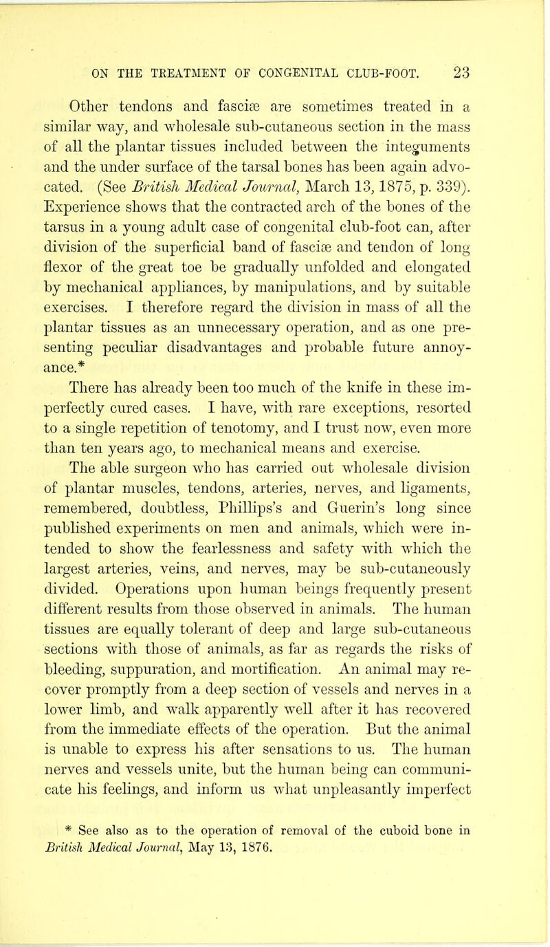 Other tendons and fascite are sometimes treated in a similar way, and wholesale sub-cutaneous section in the mass of all the plantar tissues included between the integuments and the under surface of the tarsal bones has been again advo- cated. (See British Medical Journal, March 13,1875, p. 339). Experience shows that the contracted arch of the bones of the tarsus in a young adult case of congenital club-foot can, after division of the superficial band of fasciae and tendon of long flexor of the great toe be gradually unfolded and elongated by mechanical appliances, by manipulations, and by suitable exercises. I therefore regard the division in mass of all the plantar tissues as an unnecessary operation, and as one pre- senting peculiar disadvantages and probable future annoy- ance.* There has already been too much of the knife in these im- perfectly cured cases. I have, with rare exceptions, resorted to a single repetition of tenotomy, and I trust now, even more than ten years ago, to mechanical means and exercise. The able surgeon who has carried out wholesale division of plantar muscles, tendons, arteries, nerves, and ligaments, remembered, doubtless, Phillips's and Guerin's long since published experiments on men and animals, which were in- tended to show the fearlessness and safety with which the largest arteries, veins, and nerves, may be sub-cutaneously divided. Operations upon human beings frequently present different results from those observed in animals. The human tissues are equally tolerant of deep and large sub-cutaneous sections with those of animals, as far as regards the risks of bleeding, suppuration, and mortification. An animal may re- cover promptly from a deep section of vessels and nerves in a lower limb, and walk apparently well after it has recovered from the immediate effects of the operation. But the animal is unable to express his after sensations to us. The humaii nerves and vessels unite, but the human being can communi- cate his feelings, and inform us what unpleasantly imperfect * See also as to the operation of removal of the cuboid bone in British Medical Journal, May 13, 1876.