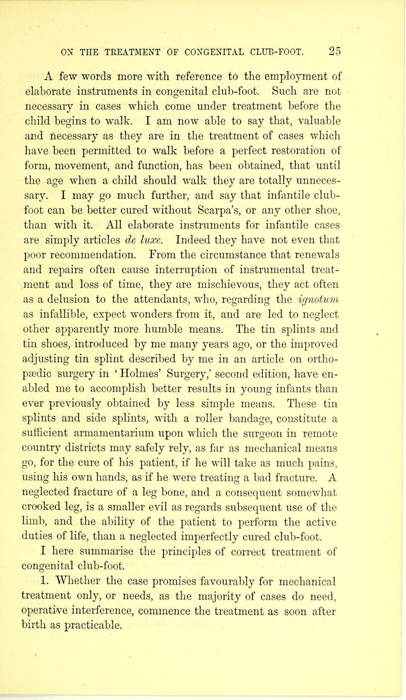 A few words more with reference to the employment of elaborate instruments in congenital club-foot. Such are not necessary in cases which come under treatment before the child begins to walk. I am now able to say that, valuable and necessary as they are in the treatment of cases which have been permitted to walk before a perfect restoration of form, movement, and function, has been obtained, that until the age when a child should walk they are totally unneces- sary. I may go much further, and say that infantile club- foot can be better cured without Scarpa's, or any other shoe, than with it. All elaborate instruments for infantile cases are simply articles de luxe. Indeed they have not even that poor recommendation. From the circumstance that renewals and repairs often cause interruption of instrumental treat- ment and loss of time, they are mischievous, they act often as a delusion to the attendants, who, regarding the ignotum as infallible, expect wonders from it, and are led to neglect other apparently more humble means. The tin splints and tin shoes, introduced by me many years ago, or the improved adjusting tin splint described by me in an article on ortho- paedic surgery in ' Holmes' Surgery,' second edition, have en- abled me to accomphsh better results in young infants than ever previously obtained by less simple means. These tin splints and side splints, with a roller bandage, constitute a sufficient armamentarium upon which the surgeon in remote country districts may safely rely, as far as mechanical means go, for the cure of his patient, if he will take as much pains, using his own hands, as if he were treating a bad fracture. A neglected fracture of a leg bone, and a consequent somewhat crooked leg, is a smaller evil as regards subsequent use of the limb, and the ability of the patient to perform the active duties of Hfe, than a neglected imperfectly cured club-foot. I here summarise the principles of correct treatment of congenital club-foot. 1. Whether the case promises favourably for mechanical treatment only, or needs, as the majority of cases do need, operative interference, commence the treatment as soon after birth as practicable.