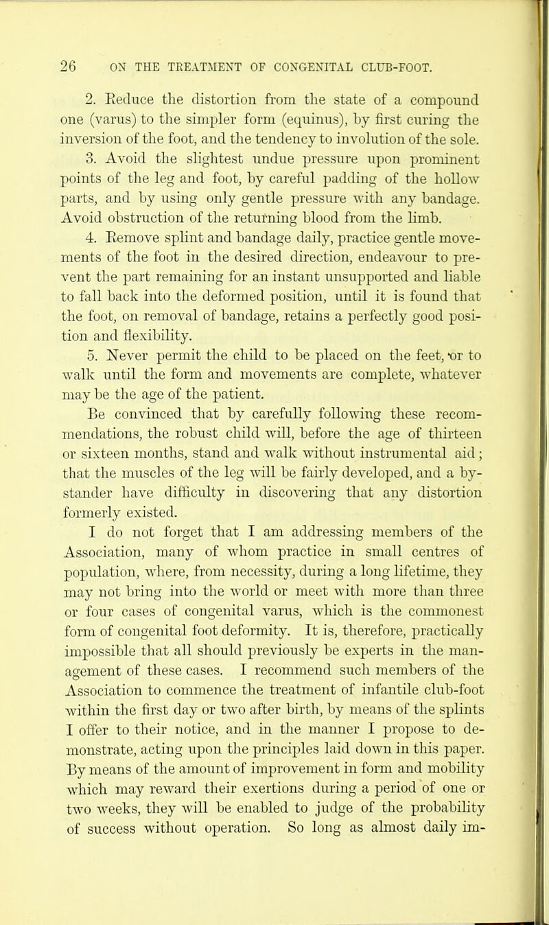 2. Eeduce the distortion from the state of a compound one (varus) to the simpler form (equinus), by first curing the inversion of the foot, and the tendency to involution of the sole. 3. Avoid the slightest undue pressure upon prominent points of the leg and foot, by careful padding of the hollow parts, and by using only gentle pressure with any bandage. Avoid obstruction of the returning blood from the Hmb. 4. Eemove splint and bandage daily, practice gentle move- ments of the foot in the desired direction, endeavour to pre- vent the part remaining for an instant unsupported and liable to fall back into the deformed position, until it is found that the foot, on removal of bandage, retains a perfectly good posi- tion and flexibility. 5. Never permit the child to be placed on the feet, or to walli until the form and movements are complete, whatever may be the age of the patient. Be convinced that by carefully following these recom- mendations, the robust child will, before the age of thirteen or sixteen months, stand and walk without instrumental aid; that the muscles of the leg will be fairly developed, and a by- stander have difficulty in discovering that any distortion formerly existed. I do not forget that I am addressing members of the Association, many of whom practice in small centres of population, where, from necessity, during a long lifetime, they may not bring into the world or meet with more than three or four cases of congenital varus, which is the commonest form of congenital foot deformity. It is, therefore, practically impossible that all should previously be experts in the man- agement of these cases. I recommend such members of the Association to commence the treatment of infantile club-foot within the first day or two after birth, by means of the splints I offer to their notice, and in the manner I propose to de- monstrate, acting upon the principles laid down in this paper. By means of the amount of improvement in form and mobility which may reward their exertions during a period of one or two weeks, they will be enabled to judge of the probability of success without operation. So long as almost daily im-