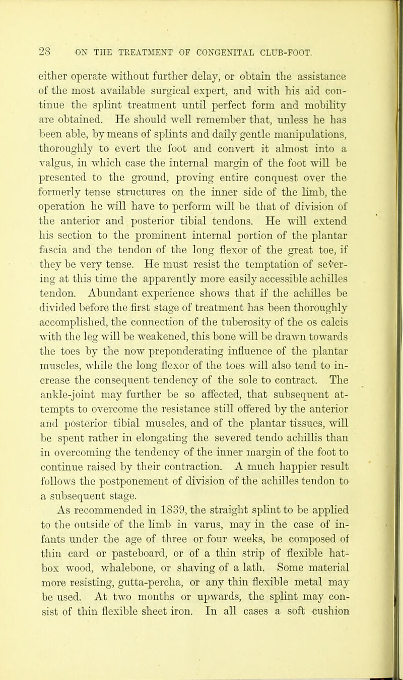 either operate without furtlier delay, or obtain the assistance of the most available surgical expert, and -n-ith his aid con- tinue the splint treatment until perfect form and mobility are obtained. He should well remember that, unless he has been able, by means of splints and daily gentle manipulations, thoroughly to evert the foot and convert it almost into a valgus, in which case the internal margin of the foot will be presented to the ground, proving entire conquest over the formerly tense structures on the inner side of the limb, the operation he will have to perform will be that of division of the anterior and posterior tibial tendons. He will extend his section to the prominent internal portion of the plantar fascia and the tendon of the long flexor of the great toe, if they be very tense. He must resist the temptation of sever- ing at this time the apparently more easily accessible achilles tendon. Abundant experience shows that if the aclulles be divided before the first stage of treatment has been thoroughly accomplished, the connection of the tuberosity of the os calcis with the leg will be weakened, this bone will be drawn towards the toes by the now preponderating influence of the plantar muscles, while the long flexor of the toes will also tend to in- crease the consequent tendency of the sole to contract. The ankle-joint may further be so affected, that subsequent at- tempts to overcome the resistance still offered by the anterior and posterior tibial muscles, and of the plantar tissues, will be spent rather in elongating the severed tendo achillis than in overcoming the tendency of the inner margin of the foot to continue raised by their contraction. A much happier result follows the postponement of division of the achilles tendon to a subsequent stage. As recommended in 1839, the straight splint to be applied to the outside of the limb in varus, may in the case of in- fants under the age of three or four weeks, be composed of thin card or pasteboard, or of a tliin strip of flexible hat- box wood, whalebone, or shaving of a lath. Some material more resisting, gutta-percha, or any thin flexible metal may be used. At two months or upwards, the splint may con- sist of thin flexible sheet iron. In all cases a soft cushion