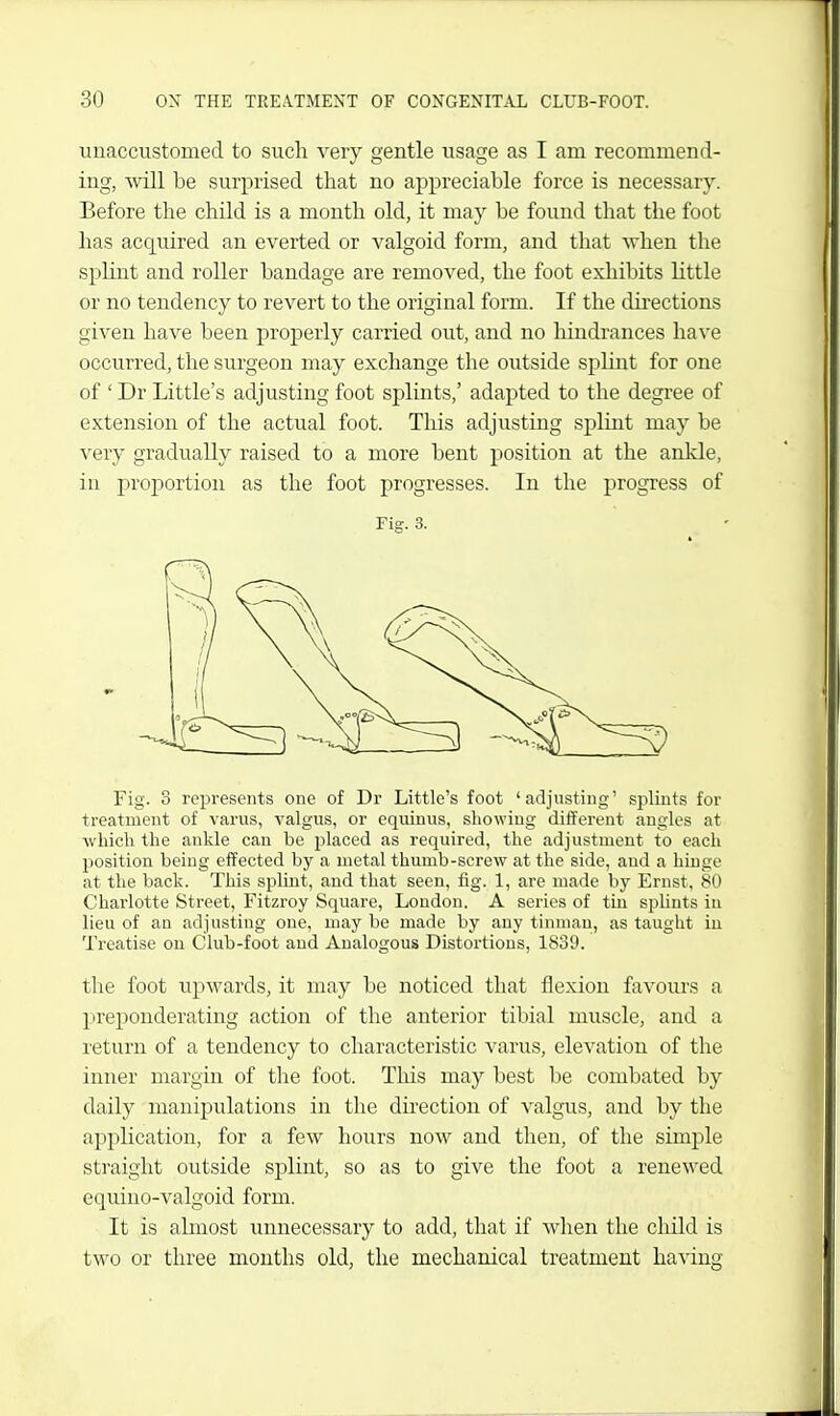 unaccustomed to such very gentle usage as I am recommend- ing, will be surprised that no api^reciable force is necessary. Before the child is a month old, it may he found that the foot has acquired an everted or valgoid form, and that when the sphnt and roller bandage are removed, the foot exhibits little or no tendency to revert to the original form. If the directions given have been properly carried out, and no hindrances have occurred, the surgeon may exchange the outside splint for one of ' Dr Little's adjusting foot splints,' adapted to the degree of extension of the actual foot. This adjusting splint may be very gradually raised to a more bent position at the ankle, in proportion as the foot progresses. In the progress of Fig. 3. Fig. 3 represents one of Dr Little's foot 'adjusting' splints for treatment of varus, valgus, or cquinus, showing different angles at which the ankle can be jjlaced as required, the adjustment to each jiosition being effected by a metal thumb-screw at the side, and a hinge at the back. This splint, and that seen, fig. 1, are made by Ernst, 80 Charlotte Street, Fitzroy Square, London. A series of tin splints in lieu of an adjusting one, may be made by any tinman, as taught iu Treatise on Club-foot and Analogous Distortions, 1839. the foot upwards, it may be noticed that flexion favours a preponderating action of the anterior tibial muscle, and a return of a tendency to characteristic varus, elevation of the inner margin of the foot. This may best be combated by daily manipulations in the direction of valgus, and by the application, for a few hours now and then, of the simple straight outside splint, so as to give the foot a renewed equino-valgoid form. It is almost unnecessary to add, that if when the child is two or three months old, the mechanical treatment having