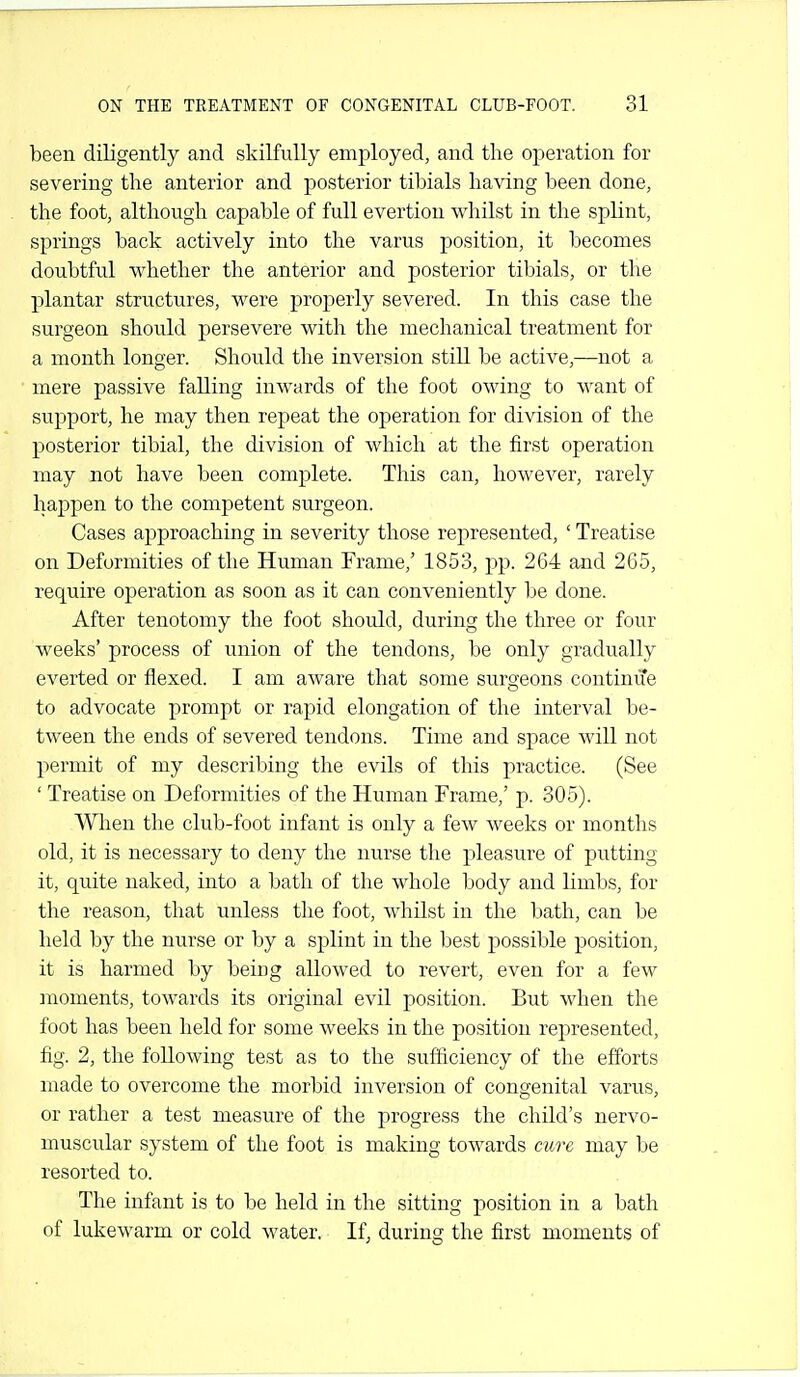 been diligently and skilfully employed, and the operation for severing the anterior and posterior tibials having been done, the foot, although capable of full evertion whilst in the splint, springs back actively into the varus position, it becomes doubtful whether the anterior and posterior tibials, or the plantar structures, were properly severed. In this case the surgeon should persevere with the mechanical treatment for a month longer. Should the inversion still be active,—not a mere passive falling inwards of the foot owing to want of support, he may then repeat the operation for division of the posterior tibial, the division of which at the first operation may not have been complete. This can, however, rarely happen to the competent surgeon. Cases approaching in severity those represented, ' Treatise on Deformities of the Human Frame,' 1853, pp. 264 and 265, require operation as soon as it can conveniently be done. After tenotomy the foot shoidd, during the three or four weeks' process of union of the tendons, be only gradually everted or flexed. I am aware that some surgeons continue to advocate prompt or rapid elongation of the interval be- tween the ends of severed tendons. Time and space will not permit of my describing the evils of this practice. (See ' Treatise on Deformities of the Human Frame,' p. 305). When the club-foot infant is only a few weeks or months old, it is necessary to deny the nurse the pleasure of putting it, quite naked, into a bath of the whole body and limbs, for the reason, that unless the foot, whilst in the bath, can be held by the nurse or by a splint in the best possible position, it is harmed by being allowed to revert, even for a few moments, towards its original evil position. But when the foot has been held for some weeks in the position represented, fig. 2, the following test as to the sufficiency of the efforts made to overcome the morbid inversion of congenital varus, or rather a test measure of the progress the child's nervo- muscular system of the foot is making towards cure may be resorted to. The infant is to be held in the sitting position in a bath of lukewarm or cold water. If, during the first moments of