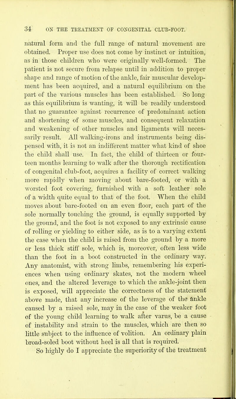 natural form and tlie full range of natural movement are obtained. Proper use does not come by instinct or intuition, as in those children who were originally well-formed. The patient is not seciire from relapse until in addition to proper shape and range of motion of the ankle, fair muscular develop- ment has been acquired, and a natural equilibrium on the part of the various muscles has been established. So long as this equilibrium is wanting, it will be readily understood that no guarantee against recurrence of predominant action and shortening of some muscles, and consequent relaxation and weakening of other muscles and ligaments will neces- sarily result. All wallcing-irons and instruments being dis- pensed with, it is not an indifferent matter what kind of shoe the child shall use. In fact, the child of thirteen or four- teen months learning to walk after the thorough rectification of congenital club-foot, acquires a facility of correct walking- more rapidly when moving about bare-footed, or with a worsted foot covering, furnished svith a soft leather sole of a width quite equal to that of the foot. Wlien the child moves about bare-footed on an even floor, each part of the sole normally touching the ground, is equally supported by the groiind, and the foot is not exposed to any extrinsic cause of rolling or yielding to either side, as is to a varying extent the case when the child is raised from tlie ground by a more or less thick stiff sole, wliich is, moreover, often less Avide than the foot in a boot constructed in the ordinary way. Any anatomist, with strong limbs, remembering his experi- ences when using ordinary skates, not the modern wheel ones, and the altered leverage to which the ankle-joint then is exposed, will appreciate the correctness of the statement above made, that any increase of the leverage of the ankle caused by a raised sole, may in the case of the weaker foot of the young child learning to wallv after varus, be a cause of instability and strain to the muscles, which are then so little subject to the influence of volition. An ordinary plain broad-soled boot without heel is all that is required. So highly do I appreciate the superiority of the treatment