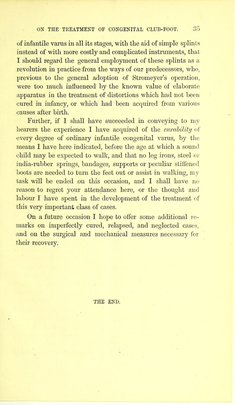 of infantile varus in all its stages, with the aid of simple splints instead of with more costly and complicated instruments, that I should regard the general employment of these splints as a revolution in practice from the ways of our predecessors, who, previous to the general adoption of Stromeyer's operation, were too much influenced by the known value of elaborate apparatus in the treatment of distortions which had not been cured in infancy, or which had been acquired from various causes after birth. Further, if I shall have succeeded in conveying to my hearers the experience I have acquired of the mrability of every degree of ordinary infantile congenital varus, by the means I have here indicated, before tlie age at which a sound child may be expected to walk, and that no leg irons, steel or india-rubber springs, bandages, supports or peculiar stiffened boots are needed to turn the feet out or assist in walking, my task will be ended on this occasion, and I shall have no reason to regret your attendance here, or the thought and labour I have spent in the development of the treatment of this very important class of cases. On a future occasion I hope to offer some additional re- marks on imj)erfectly cured, relapsed, and neglected cases, and on the surgical and meclianical measures necessary for their recovery. THE END.