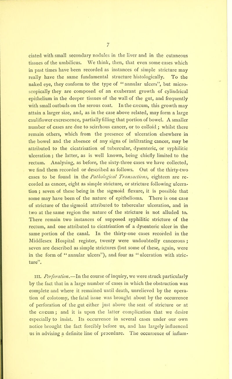 ciated with small secondary nodules in the liver and in the cutaneous tissues of the umbilicus. We think, then, that even some cases which in past times have been recorded as instances of simple stricture may really have the same fundamental structure histologically. To the naked eye, they conform to the type of annular ulcers, but micro- scopically they are composed of an exuberant growth of cylindrical epithelium in the deeper tissues of the wall of the gut, and frequently with small outbuds on the serous coat. In the ca2cum, this growth may attain a larger size, and, as in the case above related, may form a large cauliflower excrescence, partially filling that portion of bowel. A smaller number of cases are due to scirrhous cancer, or to colloid ; whilst there remain others, which from the presence of ulceration elsewhere in the bowel and the absence of any signs of infiltrating cancer, may be attributed to the cicatrisation of tubercular, dysenteric, or syphilitic ulceration; the latter, as is well known, being chiefly limited to the rectum. Analysing, as before, the sixty-three cases we have collected, we find them recorded or described as follows. Out of the thirty-two cases to be found in the Pathological Transactions, eighteen are re- corded as cancer, eight as simple stricture, or stricture following ulcera- tion ; seven of these being in the sigmoid flexure, it is possible that some may have been of the nature of epithelioma. There is one case of stricture of the sigmoid attributed to tubercular ulceration, and in two at the same region the nature of the stricture is not alluded to. There remain two instances of supposed syphilitic stricture of the rectum, and one attributed to cicatrisation of a dysenteric ulcer in the same portion of the canal. In the thirty-one cases recorded in the Middlesex Hospital register, twenty were undoubtedly cancerous; seven are described as simple strictures (but some of these, again, were in the form of annular ulcers), and four as ulceration with stric- ture. III. Perforation.—In the course of inquiry, we were struck particularly by the fact that in a large number of cases in which the obstruction was complete and where it remained until death, unrelieved by the opera- tion of colotomy, the fatal issue was brought about by the occurrence of perforation of the gut either just above the seat of stricture or at the crecum; and it is upon the latter complication that we desire especially to insist. Its occurrence in several cases under our own notice brought the fact forcibly before us, and has largely influenced us in advising a definite line of procedure. The occurrence of inflam-