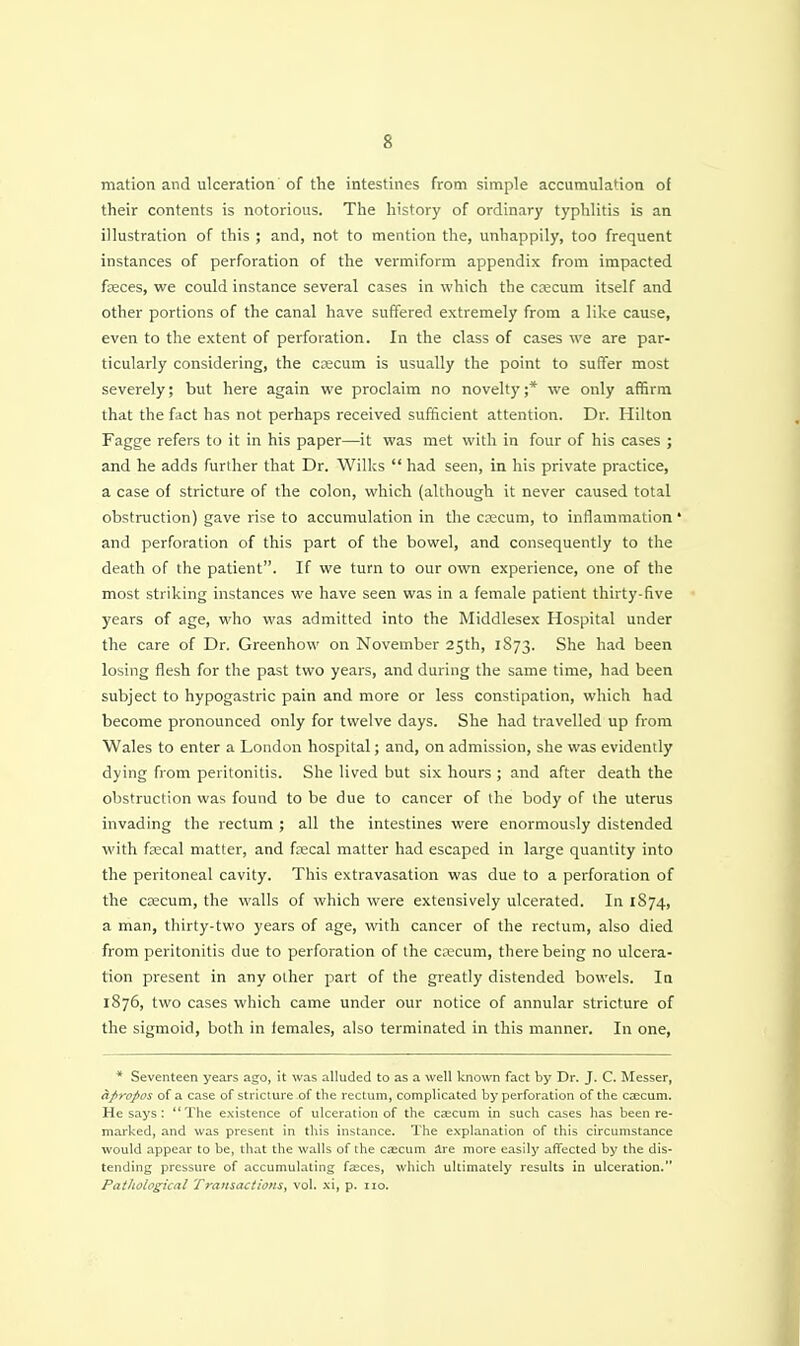 mation and ulceration of the intestines from simple accumulation of their contents is notorious. The history of ordinary typhlitis is an illustration of this ; and, not to mention the, unhappily, too frequent instances of perforation of the vermiform appendix from impacted faeces, we could instance several cases in which the csecum itself and other portions of the canal have suffered extremely from a like cause, even to the extent of perforation. In the class of cases we are par- ticularly considering, the czecum is usually the point to suffer most severely; but here again we proclaim no novelty ;* we only affirm that the fact has not perhaps received sufficient attention. Dr. Hilton Fagge refers to it in his paper—it was met with in four of his cases ; and he adds further that Dr. Wilks  had seen, in his private practice, a case of stricture of the colon, which (although it never caused total obstruction) gave rise to accumulation in the crecum, to inflammation • and perforation of this part of the bowel, and consequently to the death of the patient. If we turn to our own experience, one of the most striking instances we have seen was in a female patient thirty-five years of age, who was admitted into the Middlesex Hospital under the care of Dr. Greenhow on November 25th, 1873. She had been losing flesh for the past two years, and during the same time, had been subject to hypogastric pain and more or less constipation, which had become pronounced only for twelve days. She had travelled up from Wales to enter a London hospital; and, on admission, she was evidently dying from peritonitis. She lived but six hours ; aiid after death the obstruction was found to be due to cancer of the body of the uterus invading the rectum ; all the intestines were enormously distended with faecal matter, and faecal matter had escaped in large quantity into the peritoneal cavity. This extravasation was due to a perforation of the CKCum, the walls of which were extensively ulcerated. In 1874, a man, thirty-two years of age, with cancer of the rectum, also died from peritonitis due to perforation of the caecum, there being no ulcera- tion present in any other part of the greatly distended bowels. In 1876, two cases which came under our notice of annular stricture of the sigmoid, both in females, also terminated in this manner. In one, * Seventeen years ago, it was alluded to as a well known fact by Dr. J. C. Messer, apropos of a case of stricture-of the rectum, complicated by perforation of the caecum. He says : The existence of ulceration of the csecum in such cases has been re- marked, and was present in this instance. I'he explanation of this circumstance would appear to be, that the walls of the caecum are more easily affected by the dis- tending pressure of accumulating faeces, which ultimately results in ulceration. Pathological Transactions, vol. xi, p. 110.