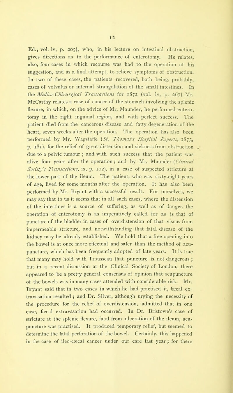 Ed., vol. iv, p. 205), who, in his lecture on intestinal obstruction, gives directions as to the performance of enterotomy. He relates, also, four cases in which recourse was had to the operation at his suggestion, and as a final attempt, to relieve symptoms of obstruction. In two of these cases, the patients recovered, both being, probably, cases of volvulus or internal strangulation of the small intestines. In the Medico-Chirttrgical Trajisacfions for 1872 (vol. Iv, p. 267) Mr. McCarthy relates a case of cancer of the stomach involving the splenic flexure, in which, on the advice of Mr. Maunder, he performed entero- tomy in the right inguinal region, and with perfect success. The patient died from the cancerous disease and fatty degeneration of the heart, seven weeks after the operation. The operation has also been performed by Mr. Wagstaffe (St. Thomases Hospital Reports, 1S73, p. 181), for the relief of great distension and sickness from obstruciion . due to a pelvic tumour ; and with such success that the patient was alive four years after the operation; and by Mr. Maunder (C/i«iV(7/ Society's Tra7tsactions, ix, p. 102), in a case of suspected stricture at the lower part of the ileum. The patient, who was sixty-eight years of age, lived for some months after the operation. It has also been performed by Mr. Bryant with a successful result. For ourselves, we may say that to us it seems that in all such cases, where the distension of the intestines is a source of suffering, as well as of danger, the operation of enterotomy is as imperatively called for as is that of puncture of the bladder in cases of overdistension of that viscus from impermeable stricture, and notwithstanding that fatal disease of the kidney may be already established. We hold that a free opening into the bowel is at once more effectual and safer than the method of acu- puncture, which has been frequently adopted of late years. It is true that many may hold with Trousseau that puncture is not dangerous ; but in a recent discussion at the Clinical Society of London, there appeared to be a pretty general consensus of opinion that acupuncture of the bowels was in many cases attended with considerable risk. Mr. Bryant said that in two cases in which he had practised it, fcecal ex- travasation resulted ; and Dr. Silver, although urging the necessity of the procedure for the relief of overdistension, admitted that in one case, fsecal extravasation had occurred. In Dr. Bristowe's case of stricture at the splenic flexure, fatal from ulceration of the ileum, acu- puncture was practised. It produced temporary relief, but seemed to determine the fatal perforation of the bowel. Certainly, this happened in the case of ileo-crecal cancer under our care last year ; for there