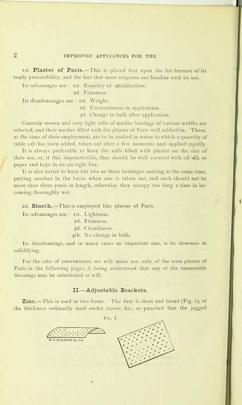 ist. Plaster of Paris.—This is placed first upon the list because of its ready procurability, and the fact that most surgeons are familiar with its use. Its advantages are : 1st. Rapidity of solidification. 2d. Firmness. Its disadvantages are : 1st. Weight. 2d. Uncleanliness in application. 3d. Change in bulk after application. Coarsely woven and very light rolls of muslin bandage of various widths are selected, and their meshes filled with dry plaster of Paris well rubbed in. These, at the time of their employment, are to be soaked in water to which a quantity of table salt has been added, taken out after a few moments and applied rapidly. It is always preferable to have the rolls filled with plaster on the day of their use, or, if this impracticable, they should be well covered with oil silk or paper and kept in an air-tight box. It is also better to have but two or three bandages soaking at the same time, putting another in the basin when one is taken out, and each should not be more than three yards in length, otherwise they occupy too long a time in be- coming thoroughly wet. 2d. Starch.—This is employed like plaster of Paris. Its advantages are : 1st. Lightness. 2d. Firmness. 3d. Cleanliness. 4th. No change in bulk. Its disadvantage, and in many cases an important one, is its slowness in solidifying. For the sake of convenience, we will make use only of the term plaster of Paris in the following pages, it being understood that any o( the immovable dressings may be substituted at will. II.—Adjustable Brackets. Zinc.—This is used in two forms. The first is short and broad (Fig. 1), of the thickness ordinarily used under stoves, &c, so punched that the jagged Fig. 1. G-T\tN\KNN V* CO.