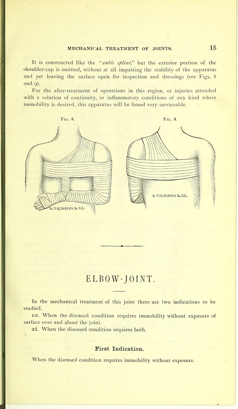 It is constructed like the cable splint, but the exterior portion of the shoulder-cap is omitted, without at all impairing the stability of the apparatus and yet leaving the surface open for inspection and dressings (see Figs. 8 and 9). For the after-treatment of operations in this region, or injuries attended with a solution of continuity, or inflammatory conditions of any kind where immobility is desired, this apparatus will be found very serviceable. Fig. 8. Fig. 9. ELBOW-JOINT. In the mechanical treatment of this joint there are two indications to be studied. 1st. When the diseased condition requires immobility without exposure of surface over and about the joint. 2d. When the diseased condition requires both. First Indication. When the diseased condition requires immobility without exposure.