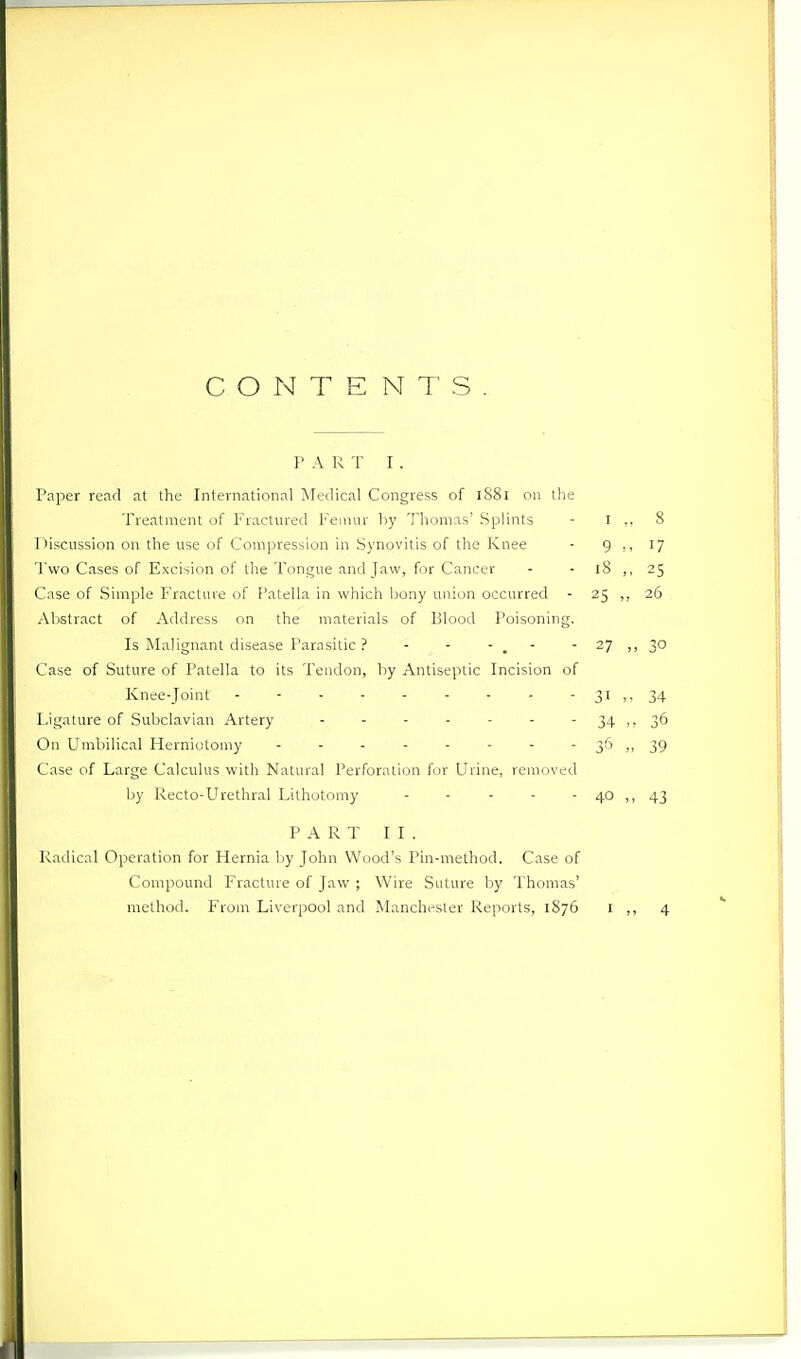 CONTENTS P A R T I . Paper read at the International INIedical Congress of iSSi on the Treatment of Fractured Pemur by Thomas' SpUnts - I I >iscussion on the use of Compression in Synovitis of the Knee - 9 Two Cases of Excision of the Tongue and Jaw, for Cancer - - iS Case of Simple Fracture of Patella in which bony union occurred - 25 Al>stract of Address on the materials of Blood Poisoning. Is Malignant disease Parasitic ? - - - . - - 27 Case of Suture of Patella to its Tendon, by Antiseptic Incision of Knee-joint - - ■ - - - - - - 31 Ligature of Subclavian Artery 34 On Umbilical Herniotomy 36 Case of Large Calculus with Natural Perforation for Urine, removed by Recto-Urethral Lithotomy - - - - - 40 PART II. Radical Operation for Hernia l;>y John Wood's Pin-method. Case of Compound Fracture of Jaw ; Wire Suture by Thomas'