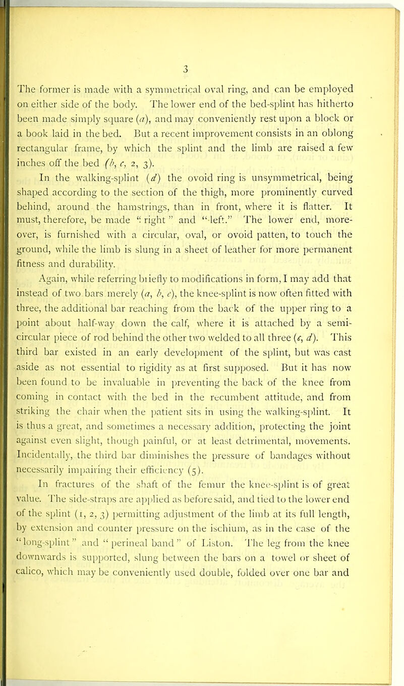 The former is made with a symmetrical oval ring, and can be employed on either side of the body. The lower end of the bed-splint has hitherto been made simply square ((?), and may conveniently rest upon a block or a book laid in the bed. But a recent improvement consists in an oblong rectangular frame, by which the splint and the limb are raised a few inches off the bed (b, c, 2, 3). In the walking-splint {d) the ovoid ring is unsymmetrical, being shaped according to the section of the thigh, more prominently curved behind, around the hamstrings, than in front, where it is flatter. It must, therefore, be made right  and  left. The lower end, more- over, is furnished with a circular, oval, or ovoid patten, to touch the ground, wliile the limb is slung in a sheet of leather for more permanent fitness and durability. Again, while referring biiefly to modifications in form, I may add that instead of two bars merely {a, I>, e), the knee-splint is now often fitted with three, the additional bar reaching from the back of the up})er ring to a point about half-way down the calf, where it is attached by a semi- circular piece of rod behind the other two welded to all three (f, d). This third bar existed in an early development of the splint, but was cast aside as not essential to rigidity as at first su[)posed. But it has now been found to be invaluable in preventing the back of the knee from coming in contact with the bed in the recumbent attitude, and from striking the chair when tlie patient sits in using the wa!king-s|)lint. It is thus a great, and sometimes a necessar)- addition, protecting the joint against even slight, though painful, or at least detrimental, movements. Incidental!)-, the third bar diminishes the pressure of bandages without necessaril)' impairing tlieir eiticicnc)- (5). In fractures of the shaft of the femur the knee-splint is of great value. The side-straps are a]j[ilied as before said, and tied to the lower end of the s[)lint (i, 2,3) jjermitting adjustment of the limb at its full length, by extension and counter pressure on the ischium, as in the case of tlie 'Tong-splint and perineal band of Liston. The leg from the knee tluwnwards is su[)ported, slung between tlie bars on a towel or slieet of calico, which may be conveniently used double, fulded over one bar and