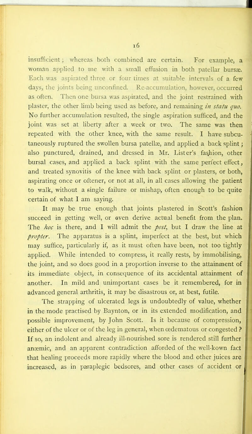 insufficient ; whereas both combined are certain. For example, a woman applied to me with a small effusion in both patellar bursje. Each was aspirated three or four times at suitable intervals of a few days, the joints being unconfined. Re-accumulation, however, occurred as often. Then one bursa was aspirated, and the joint restrained with plaster, the other limb being used as before, and remaining z« statu quo. No further accumulation resulted, the single aspiration sufficed, and the joint was set at liberty after a week or two. The same was then repeated with the other knee, with the same result. I have subcu- taneously ruptured the swollen bursa patellae, and applied a back splint; also punctured, drained, and dressed in Mr. Lister's fashion, other bursal cases, and applied a back splint with the same perfect effect, and treated synovitis of the knee with back splint or plasters, or both, aspirating once or oftener, or not at all, in all cases allowing the patient to walk, without a single failure or mishap, often enough to be quite certain of what I am saying. It may be true enough that joints plastered in Scott's fashion succeed in getting well, or even derive actual benefit from the plan. The hoc is there, and I will admit the post, but I draw the line at propter. The apparatus is a splint, imperfect at the best, but which may suffice, particularly if, as it must often have been, not too tightly applied. While intended to compress, it really rests, by immobilising, the joint, and so does good in a proportion inverse to the attainment of its immediate object, in consequence of its accidental attainment of another. In mild and unimportant cases be it remembered, for in advanced general arthritis, it may be disastrous or, at best, futile. The strapping of ulcerated legs is undoubtedly of value, whether in the mode practised by Baynton, or in its extended modification, and possible improvement, by John Scott. Is it because of compression, either of the ulcer or of the leg in general, when oedematous or congested ? If so, an indolent and already ill-nourished sore is rendered still further anaemic, and an apparent contradiction afforded of the well-kown fact that healing proceeds more rapidly where the blood and other juices are increased, as in paraplegic bedsores, and other cases of accident or