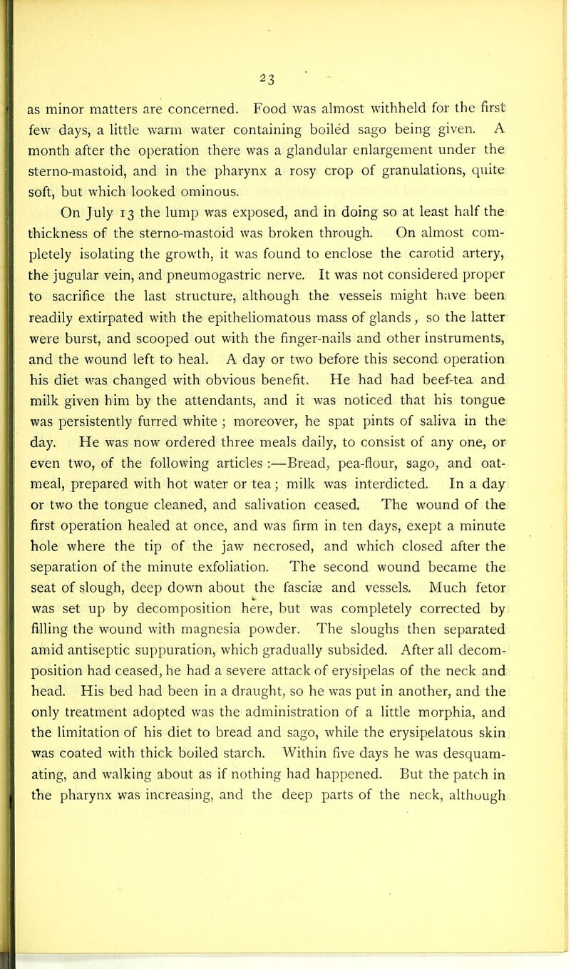 as minor matters are concerned. Food was almost withheld for the first few days, a little warm water containing boiled sago being given. A month after the operation there was a glandular enlargement under the sterno-mastoid, and in the pharynx a rosy crop of granulations, quite soft, but which looked ominous. On July 13 the lump was exposed, and in doing so at least half the thickness of the sterno-mastoid was broken through. On almost com- pletely isolating the growth, it was found to enclose the carotid artery, the jugular vein, and pneumogastric nerve. It was not considered proper to sacrifice the last structure, although the vessels might have been readily extirpated with the epitheliomatous mass of glands , so the latter were burst, and scooped out with the finger-nails and other instruments, and the wound left to heal. A day or two before this second operation his diet was changed with obvious benefit. He had had beef-tea and milk given him by the attendants, and it was noticed that his tongue was persistently furred white ; moreover, he spat pints of saliva in the day. He was now ordered three meals daily, to consist of any one, or even two, of the following articles :—Bread, pea-flour, sago, and oat- meal, prepared with hot water or tea; milk was interdicted. In a day or two the tongue cleaned, and salivation ceased. The wound of the first operation healed at once, and was firm in ten days, exept a minute hole where the tip of the jaw necrosed, and which closed after the separation of the minute exfoliation. The second wound became the seat of slough, deep down about the fascife and vessels. Much fetor was set up by decomposition here, but was completely corrected by filling the wound with magnesia powder. The sloughs then separated amid antiseptic suppuration, which gradually subsided. After all decom- position had ceased, he had a severe attack of erysipelas of the neck and head. His bed had been in a draught, so he was put in another, and the only treatment adopted was the administration of a little morphia, and the limitation of his diet to bread and sago, while the erysipelatous skin was coated with thick boiled starch. Within five days he was desquam- ating, and walking about as if nothing had happened. But the patch in the pharynx was increasing, and the deep parts of the neck, although