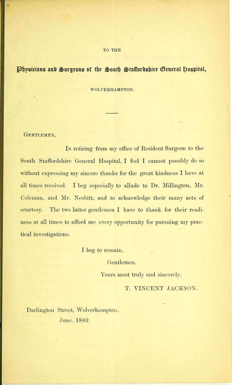 TO THE P&pstttanBi ani fhurponB of t(>e g>ottt!) H>taffar&sj»« ©cneral hospital, WOLVERHAMPTON. Gentlemen, In retiring from my office of Resident Surgeon to the South Staffordshire General Hospital, I feel I cannot possibly do so without expressing my sincere thanks for the great kindness I have at all times received. I beg especially to allude to Dr. Millington, Mr. Coleman, and Mr. Nesbitt, and to acknowledge their many acts of courtesy. The two latter gentlemen I have to thank for their readi- ness at all times to afford me every opportunity for pursuing my prac- tical investigations. I beg to remain, Gentlemen, Yours most truly and sincerely, T. VINCENT JACKSON. Darlington Street, Wolverhampton, June. 1862.