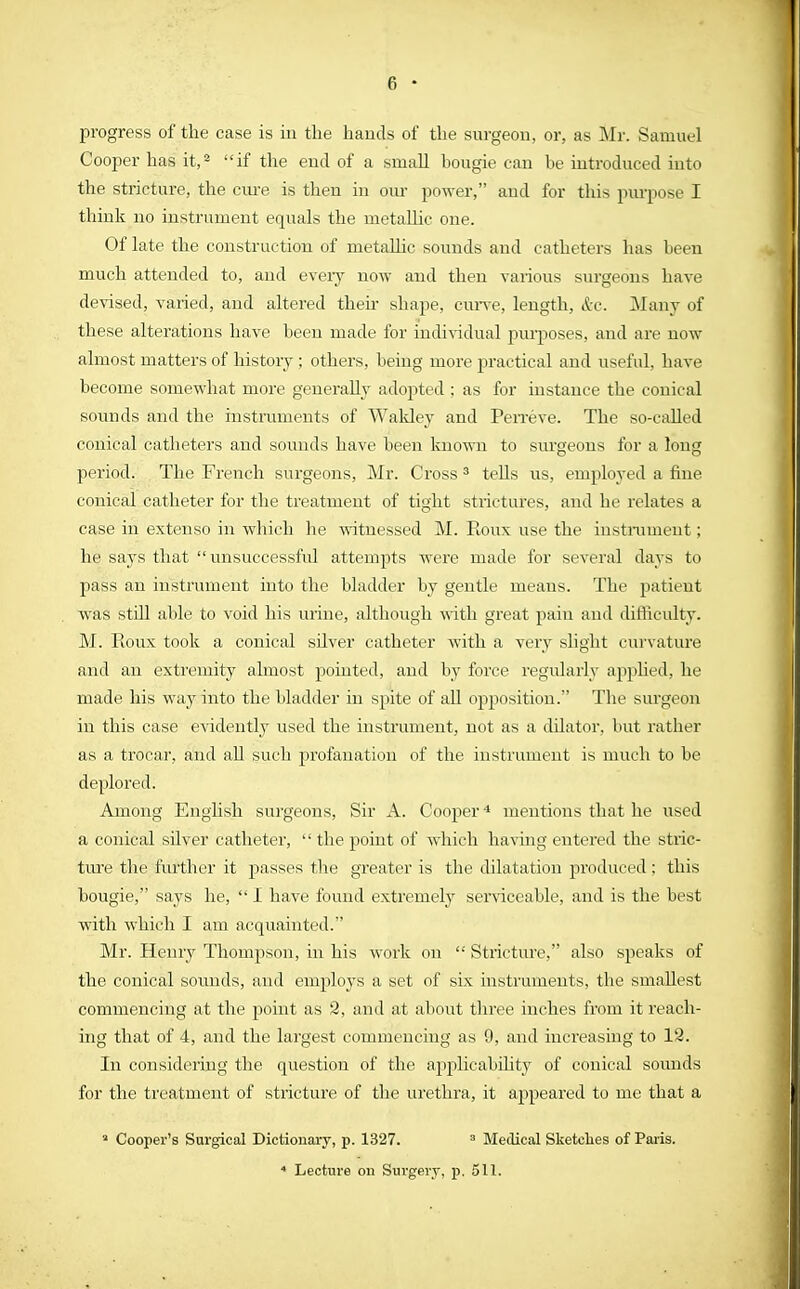 progress of the case is in the hands of the surgeon, or, as Mr. Samuel Cooper has it,2 if the end of a small hougie can be introduced into the stricture, the cure is then in our power, and for this purpose I think no instrument equals the metallic one. Of late the construction of metallic sounds and catheters has been much attended to, and every now and then various surgeons have devised, varied, and altered their shape, curve, length, &c. M any of these alterations have been made for individual purposes, and are now almost matters of history ; others, being more practical and useful, have become somewhat more generally adopted; as for instance the conical sounds and the instruments of Wakley and Perreve. The so-called conical catheters and sounds have been known to surgeons for a long period. The French surgeons, Mr. Cross 3 tells us, employed a fine conical catheter for the treatment of tight strictures, and he relates a case in extenso in which he witnessed M. Roux use the instrument; he says that  unsuccessful attempts were made for several days to pass an instrument into the bladder by gentle means. The patient was still able to void his urine, although with great pain and difficulty. M. Roux took a conical silver catheter with a very slight curvature and an extremity almost pointed, and by force regularly applied, he made his way into the bladder in spite of all opposition. The surgeon in this case evidently used the instrument, not as a dilator, but rather as a trocar, and all such profanation of the instrument is much to be deplored. Among English surgeons, Sir A. Cooper4 mentions that he used a conical silver catheter,  the jioint of which having entered the stric- ture the further it passes the greater is the dilatation produced; this bougie, says he,  I have found extremely serviceable, and is the best with which I am acquainted. Mr. Henry Thompson, in his work on  Stricture, also speaks of the conical sounds, and employs a set of six instruments, the smallest commencing at the point as 2, and at about three inches from it reach- ing that of 4, and the largest commencing as 9, and increasing to 12. In considering the question of the applicabilit}^ of conical sounds for the treatment of stricture of the urethra, it appeared to me that a a Cooper's Surgical Dictionary, p. 1327. 3 Medical Sketches of Paris. 4 Lecture on Surgery, p. 511.
