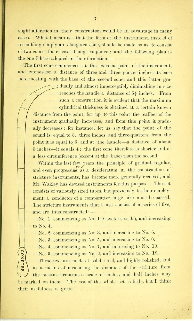 slight alteration in their construction would be an advantage in many cases. What I mean is—that the form of the instrument, instead of resembling simply an elongated cone, should be made so as to consist of two cones, their bases being conjoined ; and the folio whig plan is the one I have adopted in then formation :—■ The first cone commences at the extreme pomt of the instrument, and extends for a distance of three and three-quarter inches, its base here meeting with the base of the second cone, and this latter gra- dually and almost imperceptibly diminishing in size reaches the handle a distance of 5£ inches. From such a construction it is evident that the maximum cylindrical thickness is obtained at a certain known distance from the point, for up to this point the caliber of the instrument gradually increases, and from this point it gradu- ally decreases ; for instance, let us say that the point of the sound is equal to 3, three inches and three-quarters from the point it is equal to 6, and at the handle—a distance of about 5 inches—it equals 4; the first cone therefore is shorter and of a less circumference (except at the base) than the second. Within the last few years the principle of gradual, regular, and even progressive as a desideratum in the construction of stricture instruments, has become more generally received, and Mr. Wakley has devised instruments for this purpose. The set consists of variously sized tubes, but previously to their employ- ment a conductor of a comparative large size must be passed. The stricture instruments that I use consist of a series of five, and are thus constructed :— No. 1, commencing as No. 1 (Coxeter's scale), and increasing to No. 4. No. 8, commencing as No. 3, and increasing to No. 6. No. 3, commencing as No. 5, and increasing to No. 8. No. 4, commencing as No. 7, and increasing to No. 10. No. 5, commencing as No. 9, and increasing to No. 12. These five are made of solid steel, and highly polished, and as a means of measuring the distance of the stricture from the meatus urinarius a scale of inches and half inches may be marked on them. The cost of the whole set is little, but I think their usefulness is great.