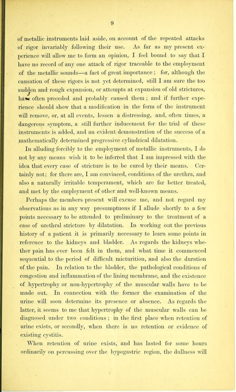 of metallic instruments laid aside, on account of the repeated attacks of rigor invariably following their use. As far as my present ex- perience will allow me to form an opinion, I feel hound to say that I have no record of any one attack of rigor traceable to the employment of the metallic sounds—a fact of great importance ; for, although the causation of these rigors is not yet determined, still I am sure the too sudden and rough expansion, or attempts at expansion of old strictures, liaise often preceded and probably caused them ; and if further expe- rience shoidd show that a modification in the form of the instrument will remove, or, at all events, lessen a distressing, and, often times, a dangerous symptom, a still further inducement for the trial of these instruments is added, and an evident demonstration of the success of a mathematically determined progressive cylindrical dilatation. In alluding forcibly to the employment of metallic instruments, I do not by any means wish it to be inferred that I am impressed with the idea that every case of stricture is to be cured by their means. Cer- tainly not; for there are, I am convinced, conditions of the urethra, and also a naturally irritable temperament, which are far better treated, and met by the employment of other and well-known means. Perhaps the members present will excuse me, and not regard my observations as in any way presumptuous if I allude shortly to a few points necessary to be attended to preliminary to the treatment of a case of urethral stricture by dilatation. In working out the previous history of a patient it is primarily necessaiy to learn some points in reference to the kidneys and bladder. As regards the kidneys whe- ther pain has ever been felt in them, and what time it commenced sequential to the period of difficult micturition, and also the duration of the pain. In relation to the bladder, the pathological conditions of congestion and inflammation of the lining membrane, and the existence of hypertrophy or non-hypertrophy of the muscular walls have to be made out. In connection with the former the examination of the urine will soon determine its presence or absence. As regards the latter, it seems to me that hypertrophy of the muscular walls can be diagnosed under two conditions ; in the first place when retention of urine exists, or secondly, when there is no retention or evidence of existing cystitis. When retention of urine exists, and has lasted for some hours ordinarily on percussing over the hypogastric region, the dullness will
