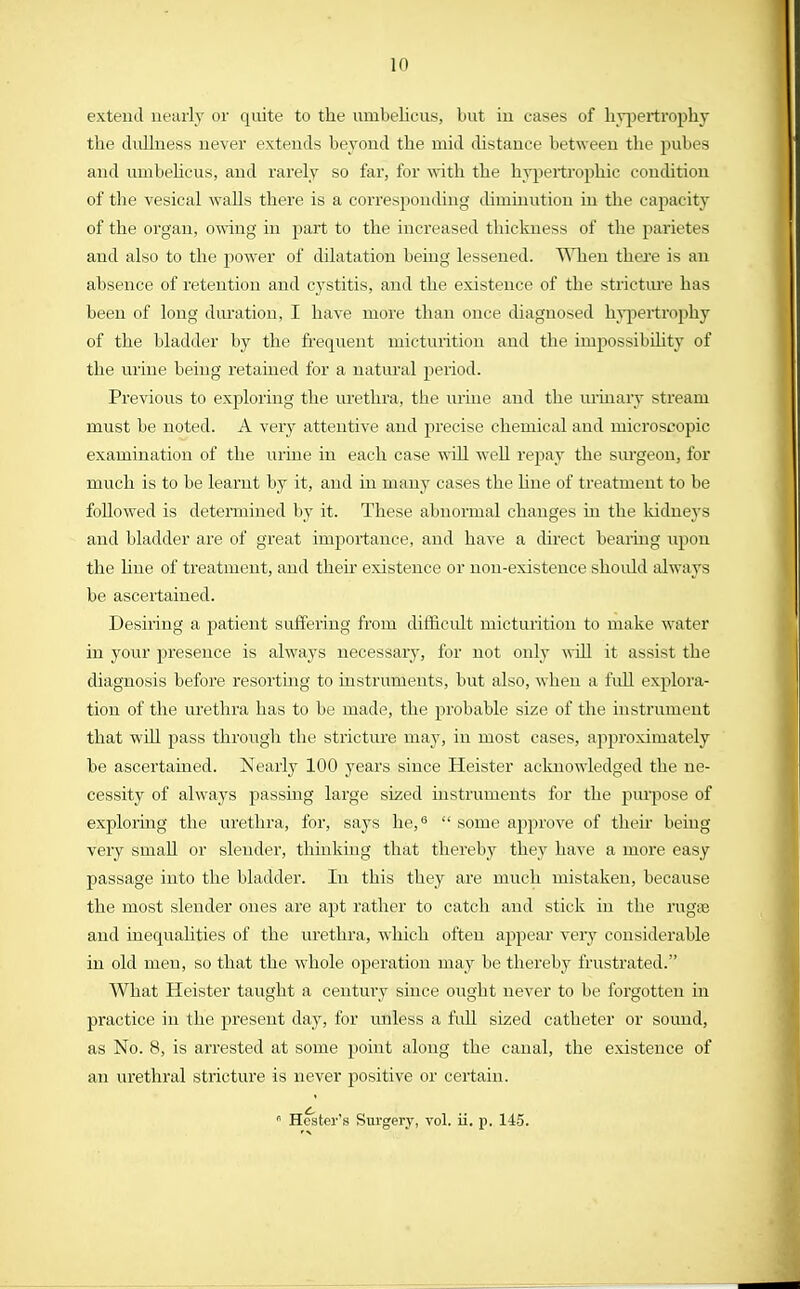 in extend nearly or quite to the mnbelicus, but iu cases of hypertrophy the dullness never extends beyond the mid distance between the pubes and umbelieus, and rarely so far, for with the hypertrophic condition of the vesical walls there is a corresponding diminution in the capacity of the organ, owing in part to the increased thickness of the parietes and also to the power of dilatation beiug lessened. When there is an absence of retention and cystitis, and the existence of the stricture has been of long duration, I have more than once diagnosed hypertrophy of the bladder by the frequent micturition and the impossibility of the urine being retained for a natural period. Previous to exploring the urethra, the mine and the urinary stream must be noted. A very attentive and precise chemical and microscopic examination of the urine in each case will well repay the surgeon, for much is to be learnt by it, and in many cases the hue of treatment to be followed is determined by it. These abnormal changes in the kidneys and bladder are of great importance, and have a direct bearing upon the hue of treatment, and then existence or non-existence shoidd always be ascertained. Desiring a patient suffering from difficult micturition to make water in your presence is always necessary, for not only will it assist the diagnosis before resorting to instruments, but also, when a full explora- tion of the urethra has to be made, the probable size of the instrument that will pass through the stricture may, in most cases, approximately be ascertained. Nearly 100 years since Heister acknowledged the ne- cessity of al\va}rs passing large sized instruments for the purpose of exploring the urethra, for, says he,9  some approve of their being very small or slender, thinking that thereby they have a more easy passage into the bladder. In this they are much mistaken, because the most slender ones are apt rather to catch and stick in the rugse and inequalities of the urethra, which often appear very considerable in old men, so that the whole operation may be thereby frustrated. What Heister taught a century since ought never to be forgotten in practice in the present day, for unless a full sized catheter or sound, as No. 8, is arrested at some point along the canal, the existence of an urethral stricture is never positive or certain.  Hester's Surgery, vol. ii. p. 145.
