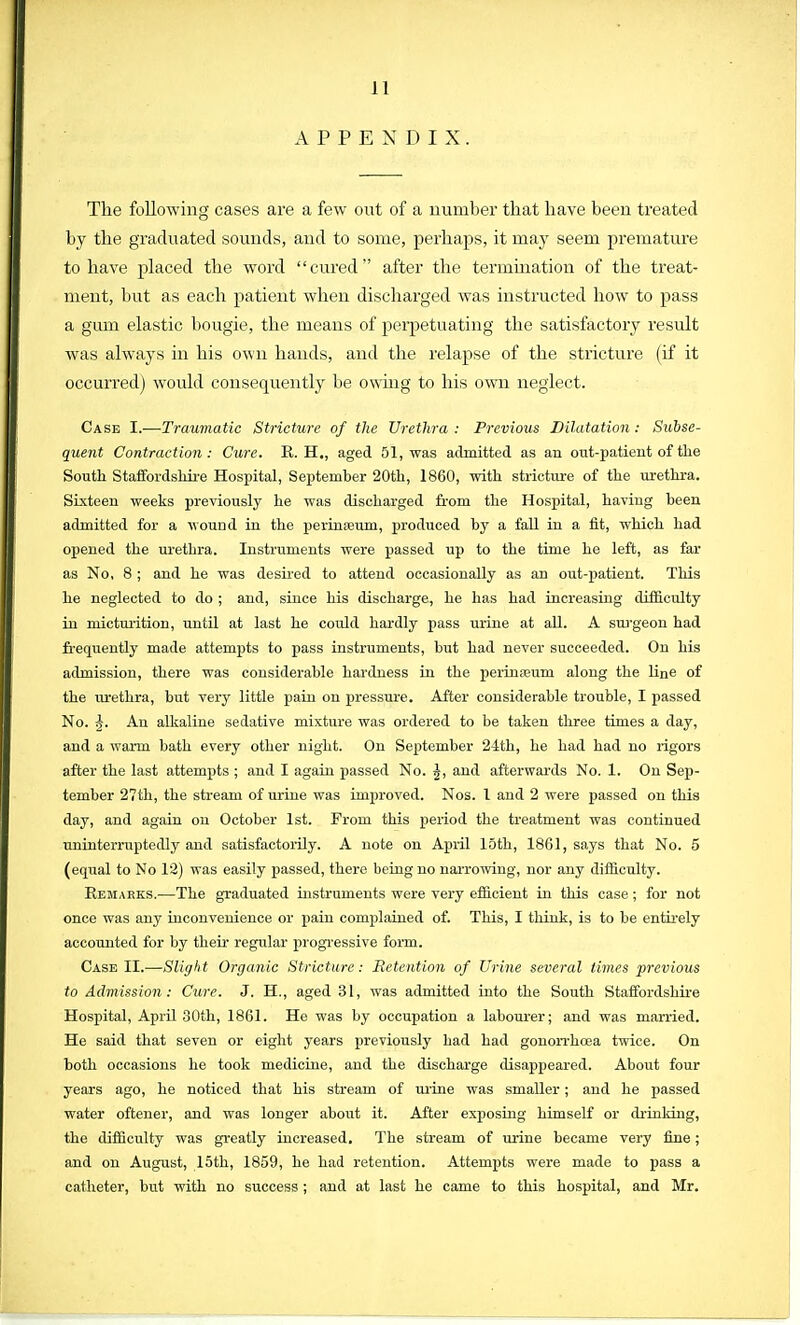 ] I APPENDIX. The following cases are a few out of a number that have been treated by the graduated sounds, and to some, perhaps, it may seem premature to have placed the word cured after the termination of the treat- ment, but as each patient when discharged was instructed how to pass a gum elastic bougie, the means of perpetuating the satisfactory result was always in his own hands, and the relapse of the stricture (if it occurred] would consequently be owing to his own neglect. Case I.—Traumatic Stricture of the Urethra : Previous Dilatation : Subse- quent Contraction: Cure. R. H., aged 51, was admitted as an out-patient of the South Staffordshire Hospital, September 20th, 1860, with stricture of the urethra. Sixteen weeks previously he was discharged from the Hospital, having been admitted for a wound in the perineum, produced by a fall in a fit, which had opened the urethra. Instruments were passed up to the time he left, as far as No, 8 ; and he was desired to attend occasionally as an out-patient. This he neglected to do ; and, since his discharge, he has had increasing difficulty in micturition, until at last he could hardly pass urine at all. A surgeon had frequently made attempts to pass instruments, but had never succeeded. On his admission, there was considerable hardness in the perinreuni along the line of the urethra, but very little pain on pressure. After considerable trouble, I passed No. An alkaline sedative mixture was ordered to be taken three times a day, and a warm bath every other night. On September 24th, he had had no rigors after the last attempts ; and I again passed No. ^, and afterwards No. 1. On Sep- tember 27th, the stream of urine was improved. Nos. 1 and 2 were passed on this day, and again on October 1st. From this period the treatment was continued uninterruptedly and satisfactorily. A note on April loth, 1861, says that No. 5 (equal to No 12) was easily passed, there being no narrowing, nor any difficulty. Remarks.—The graduated instruments were very efficient in this case; for not once was any inconvenience or pain complained of. This, I think, is to be entirely accounted for by their regular progressive form. Case II.'—Slight Organic Stricture: Retention of Urine several limes previous to Admission: Cure. J. H., aged 31, was admitted into the South Staffordshire Hospital, April 30th, 1861. He was by occupation a labourer; and was married. He said that seven or eight years previously had had gonorrhoea twice. On both occasions he took medicine, and the discharge disappeared. About four years ago, he noticed that his stream of urine was smaller; and he passed water oftener, and was longer about it. After exposing himself or drinking, the difficulty was greatly increased. The stream of urine became very line; and on August, 15th, 1859, he had retention. Attempts were made to pass a catheter, but with no success ; and at last he came to this hospital, and Mr.