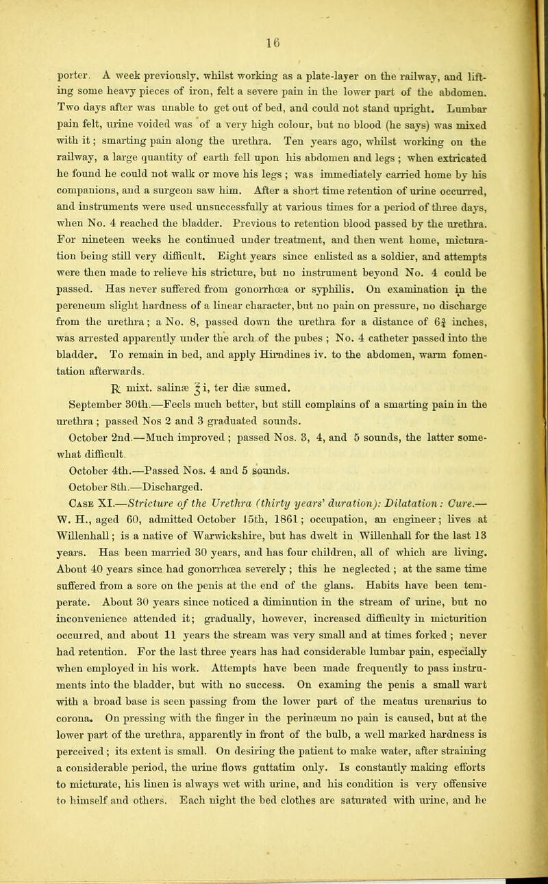 porter. A week previously, whilst working as a plate-layer on the railway, and lift- ing some heavy pieces of iron, felt a severe pain in the lower part of the abdomen. Two days after was unable to get out of bed, and could not stand upright. Lumbar pain felt, urine voided was of a very high colour, but no blood (he says) was mixed with it; smarting pain along the urethra. Ten years ago, whilst working on the railway, a large quantity of earth fell upon his abdomen and legs ; when extricated he found he could not walk or move his legs ; was immediately carried home by his companions, and a surgeon saw him. After a short time retention of urine occurred, and instruments were used unsuccessfully at various times for a period of three days, when No. 4 reached the bladder. Previous to retention blood passed by the urethra. For nineteen weeks he continued under treatment, and then went home, mictura- tion being still very difficult. Eight years since enlisted as a soldier, and attempts were then made to relieve his stricture, but no instrument beyond No. 4 could be passed. Has never suffered from gonorrhoea or syphilis. On examination in the pereneum slight hardness of a linear character, but no pain on pressure, no discharge from the urethra; a No. 8, passed down the urethra for a distance of 6| inches, was arrested apparently under the arch of the pubes ; No. 4 catheter passed into the bladder. To remain in bed, and apply Himdines iv. to the abdomen, warm fomen- tation afterwards. R inixt. salina? J i, ter dia; sumed. September 30th.—Feels much better, but still complains of a smarting pain in the urethra; passed Nos 3 and 3 graduated sounds. October 2nd.—Much improved ; passed Nos. 3, 4, and 5 sounds, the latter some- what difficult October 4th.—Passed Nos. 4 and 5 sounds. October 8th.—Discharged. Case XI.—Stricture of the Urethra (thirty years'1 duration): Dilatation: Cure.— W. H., aged 60, admitted October 15th, 1861; occupation, an engineer; lives at Willenhall; is a native of Warwickshire, but has dwelt iu Willenhall for the last 13 years. Has been married 30 years, and has four children, all of which are living. About 40 year's since had gonorrhoea severely ; this he neglected ; at the same time suffered from a sore on the penis at the end of the glans. Habits have been tem- perate. About 30 years since noticed a diminution in the stream of urine, but no inconvenience attended it; gradually, however, increased difficulty iu micturition occurred, and about 11 years the stream was very small and at times forked ; never had retention. For the last three years has had considerable lumbar- pain, especially when employed in his work. Attempts have been made frequently to pass instru- ments into the bladder, but with no success. On examing the penis a small wart with a broad base is seen passing from the lower part of the meatus urenarius to corona. On pressing with the finger in the perinreum no pain is caused, but at the lower part of the urethra, apparently in front of the bulb, a well marked hardness is perceived; its extent is small. On desiring the patient to make water, after sfraining a considerable period, the urine flows guttatim only. Is constantly making efforts to micturate, his linen is always wet with urine, and his condition is very offensive to himself and others. Each night the bed clothes are saturated with urine, and tie