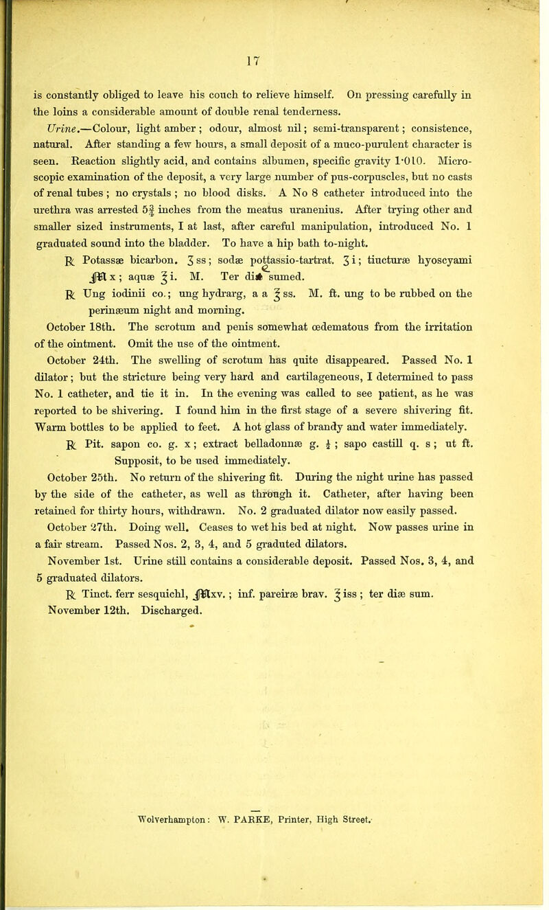 is constantly obliged to leave his couch to relieve himself. On pressing carefully in the loins a considerable amount of double renal tenderness. Urine.—Colour, light amber ; odour, almost nil; semi-transparent; consistence, natural. After standing a few hours, a small deposit of a muco-purulent character is seen. Eeaction slightly acid, and contains albumen, specific gravity 1-010. Micro- scopic examination of the deposit, a very large number of pus-corpuscles, but no casts of renal tubes ; no crystals ; no blood disks. A No 8 catheter introduced into the urethra was arrested 5| inches from the meatus uranenius. After trying other and smaller sized instruments, I at last, after careful manipulation, introduced No. 1 graduated sound into the bladder. To have a hip bath to-night. R Potassae bicarbon. 3ss > sodse pottassio-tartrat. 3 i > tiucturee hyoscyami jftt x ; aquse ^ i. M. Ter di# sumed. R Ung iodinii co.; ung hydrarg, a a ^ ss. M. ft. ung to be rubbed on the perinseum night and morning. October 18th. The scrotum and penis somewhat oedematous from the irritation of the ointment. Omit the use of the ointment. October 24th. The swelling of scrotum has quite disappeared. Passed No. 1 dilator; but the stricture being very hard and cartilageneous, I determined to pass No. 1 catheter, and tie it in. In the evening was called to see patient, as he was reported to be shivering. I found him in the first stage of a severe shivering fit. Warm bottles to be applied to feet. A hot glass of brandy and water immediately. R Pit. sapon co. g. x ; extract belladonnse g. J ; sapo castill q. s ; ut ft. Supposit, to be used immediately. October 25th. No return of the shivering fit. During the night urine has passed by the side of the catheter, as well as through it. Catheter, after having been retained for thirty hours, withdrawn. No. 2 graduated dilator now easily passed. October 27th. Doing well. Ceases to wet his bed at night. Now passes urine in a fair stream. Passed Nos. 2, 3, 4, and 5 graduted dilators. November 1st. Urine still contains a considerable deposit. Passed Nos. 3, 4, and 5 graduated dilators. R Tinct. ferr sesquichl, J¥lxv. ; inf. pareirse brav. ^ iss ; ter diss sum. November 12th. Discharged. Wolverhampton: W. PAEKE, Printer, High Street.
